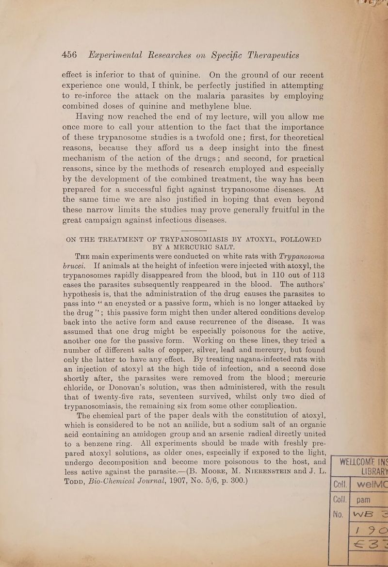 effect 1s inferior to that of quinine. On the ground of our recent experience one would, I think, be perfectly justified in attempting to re-inforce the attack on the malaria parasites by employing combined doses of quinine and methylene blue. Having now reached the end of my lecture, will you allow me once more to call your attention to the fact that the importance of these trypanosome studies 1s a twofold one; first, for theoretical reasons, because they afford us a deep insight into the finest mechanism of the action of the drugs; and second, for practical reasons, since by the methods of research employed and especially by the development of the combined treatment, the way has been prepared for a successful fight against trypanosome diseases. At the same time we are also justified in hoping that even beyond these narrow limits the studies may prove generally fruitful in the creat campaign against infectious diseases. ON THE TREATMENT OF TRYPANOSOMIASIS BY ATOXYL, FOLLOWED BY A MERCURIC SALT. THE main experiments were conducted on white rats with Trypanosoma brucei. If animals at the height of infection were injected with atoxy]l, the trypanosomes rapidly disappeared from the blood, but in 110 out of 113 cases the parasites subsequently reappeared in the blood. The authors’ hypothesis is, that the administration of the drug causes the parasites to pass into ‘‘ an encysted or a passive form, which is no longer attacked by the drug’; this passive form might then under altered conditions develop back into the active form and cause recurrence of the disease. It was assumed that one drug might be especially poisonous for the active, another one for the passive form. Working on these lines, they tried a number of different salts of copper, silver, lead and mercury, but found only the latter to have any effect. By treating nagana-infected rats with an injection of atoxyl at the high tide of infection, and a second dose shortly after, the parasites were removed from the blood; mercuric chloride, or Donovan’s solution, was then administered, with the result that of twenty-five rats, seventeen survived, whilst only two died of trypanosomiasis, the remaining six from some other complication. The chemical part of the paper deals with the constitution of atoxyl, which is considered to be not an anilide, but a sodium salt of an organic acid containing an amidogen group and an arsenic radical directly united to a benzene ring. All experiments should be made with freshly pre- pared atoxyl solutions, as older ones, especially if exposed to the light, undergo decomposition and become more poisonous to the host, and less active against the parasite—(B. Moorr, M. Nimrenstern and J. L. Topp, Bio-Chemical Journal, 1907, No. 5/6, p. 300.)