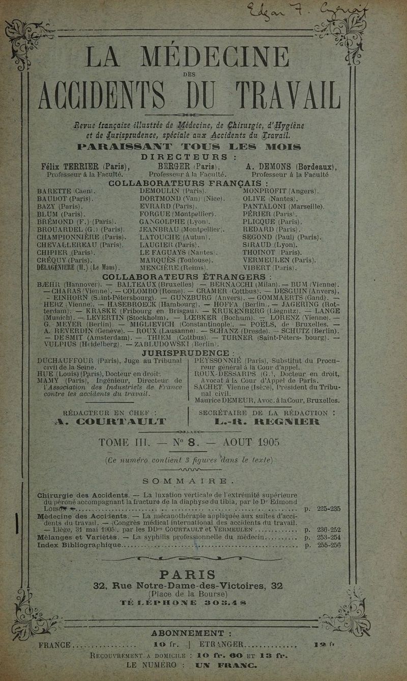 - LA MÉDECINE | GIDENTS DU TRAVAIL] © Revue française illustrée de Médecine, de hote. d'Eygiène et de Jurisprudence, spéciale aux Accidents du Travail. à PARAISSANT TOUS LES MOIS ne DIRECTEURS : Félix TERRIER (Paris), BERGER (Paris), A. DEMONS (Bordeaux), Professeur à la Faculté. Professeur à la Faculté. Professeur à la Faculté. + Ne COLLABORATEURS FRANÇAIS : 1 | BARETTE (Caen. DEMOULIN (Paris). MONPROFIT (Angers). -F -BAUDOT (Paris). ee DORTMOND (Van) (Nice). OLIVE -(Nantes), .. BAZY (Paris). : EVRARD (Paris). PANTALONI (Marseille). p LE BEUM (Paris). : FORGUE (Montpellier). PERIER (Paris). -] | BRÉMOND (F.)-(Paris). GANGOLPHE (Lyon). PLICQUE (Paris). : BROUARDEL (G.) (Paris). JEANBRAU (Montpellier). REDARD (Paris). CHAMPIONNIÈRE (Paris). LATOUCHE (Autun). SEGOND (Paul) (Paris). CHEVABLEREAU (Paris). LAUGIER (Paris). SIRAUD (Lyon). CHIPIER (Paris). © : LE FAGUAYS (Nantes). THOINOT :Paris). | CRÉQUY. (Paris). MARQUES (Toulouse). VERMEULEN (Paris). Le PREMIER (H.). (Le Mans). MENCIÈRE (Reims). VIBERT (Paris). F COLLABORATEURS ÉTRANGERS : È BÆHR (Hannover). — BALTEAUX (Bruxelles) — BERNACCAHI (Milan). — BUM (Vienne). À” —CHARAS{(Vienne). — COLOMBO (Rome). — CRAMER Cottbus). — DESGUIN ÉNEe ._- — EINHORN (Suint-Pétersbourg). — GUNZBURG (Anvers). — GOMMAERTS (Gand). | - HERZ7 {Vienne;. — HASEBROECK (Hambourg). — HOFKA (Berlin). — JAGERING (Rot- terdam}): — KRASKE (Fribourg en Brisgau). — KRUKENBERG (Liegnitz). — LANGE (Munich). — LEVERTIN (Stockholm). — LŒBKER (Bochum). — LORENZ (Vienne). — -G.: MEYER (Berlin). — MIGLIEVICH (Constantinople), — POEELS, de Bruxelles, — : + A. REVERDIN (Genève). — ROUX (Lausanne). — SCHANZ (Dresde). -- SCHUTZ (Berlin). > — DESMIT (Amsterdam). — THIEM (Cottbus). — TURNER (Saint-Péters- bourg). — FE VULPIUS (Heidelberg). 2: 7ABLUDOWSRT (Berlin). : | JURISPRUDENCE : - : DUCHAUFFOUR (Paris), Juge au Tribunal | PEYSSONNIE (Paris), Substitut du Procu-. civil de la Seine. reur général à la Cour d'appel. HUE (Louis) (Paris), Docteur en droit, ROUX-DESSARPS (G.\, Docteur -en droit, MAMY (Paris), Ingénieur, Directeur de Avocat à l4 Cour ARDr de Paris. l'Association des Industriels de France | SACHET Vienne (Isère), Président du Tribu- * contre les accidents du travail. nal civil. Le BONE De Mr OA AS TR à Maurice DEMEUR, Avoc.àlaCour, Bruxelles, RÉDACTEUR EN CHEF : | SECRÉTAIRE DE LA RÉDACTION : A. COURTAULT L.-1Rt. REGNIER >r> TOME JET. — N° 8. — AOÛT 1905 (Ce numéro. contient 3 fiqures dans le texte) SOMME ER ER + _Ghirurgie des Accidents. — La luxation verticale de l extrémité supérieure _-du-péroné accompagnant la fracture de la diaphyse da tibia, par le D: Edmond ee LOIS... APS PEN SU OR Ms PR AL A AO te NS PAP PP DRE p. 225-285 +1 “Médecine ‘des Accidents. — La mécanothér apie appliquée aux Se d’acci- #4 : dents du-travail. — {Congrès médical international des accidents du travail. # _— Liège, 31 mai 1905). par les DDrs COURTAULT et VERMEULEN .........,.4, p. 236-252 , : EA. ‘Mélanges et Variétés. — La syphilis professionnelle. du médecin..,,..:.. . p. 253-254 - | 2 ” Index rer PER net rm ne lb ie nu ge MA mi SA Ar Ne dE eee pa pis RS ie p. 255-256 PARIS Fe Rue Notre- Dame-des-Victoires, 32 (Place de la Bourse) TÉ LÉPHONE 303%.24S. FL. TR REP a ABONNEMENT : er ss Aie 20 frite ÉTRANGER. 2.4 ae HÉTSIGTE RECOUVREMENT. À DOMICILE : 10 fr. 6O £T 25 fr. ea LE NUMÉRO: : UN FRANC.
