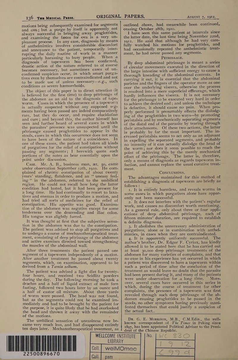 136 Tse MenpicaL Press. motions being subsequently examined for segments and ova; but a purge by itself is apparently not always successful in bringing away proglottides, and examining the faeces for ova is a very un- pleasant process. In any case, diagnosis by means of anthelmintics involves considerable discomfort and annoyance to the patient, temporarily inter- rupting the daily routine of work in a manner particularly harassing to busy people. When a diagnosis of tapeworm has_ been confirmed, drastic action of the nature referred to of course becomes necessary, but sometimes cases of un- confirmed suspicion occur, in which smart purga- tives even by themselves are contraindicated and not to be made use of unless necessary—e.g., such conditions as severe hemorrhoids. The object of this paper is to direct attention (it is believed for the first time) to deep pétrissage of the abdomen as an aid to the diagnosis of tape- worm. Cases in which the presence of a tapeworra is actually suspected without any supposed seg- ments having been passed are indeed comparatively rare, but they do occur, and require elucidation and cure; and beyond this, the author himself has seen and further heard of several cases in which the parasites’ presence was unsuspected until the pétrissage caused proglottides to appear in the stools, cases in which this occurrence does not seem to have been of the nature of a coincidence. In one of these cases, the patient had taken all kinds of purgatives for the relief of constipation without passing any segments; I herewith quote such portions of the notes as bear essentially upon the point under discussion. Case. Mr. A. B., business man, zt. 50, came under observation September 12th, 1910. He com- plained of chronic constipation of about twenty years’ standing, flatulence, and an ‘‘ uneasy feel- ing” in the abdomen, referred to the umbilical region. He could not recall how long the latter condition had lasted, but it had been present for a long time. He had continually to resort to laxa- tives and enemas in order to produce a motion, and had tried all sorts of medicines for the relief of constipation. His appetite was good. Examinia- tion of the abdomen was negative except for some tenderness over the descending and iliac colon. His tongue was slightly furred. _ It was thought at first that the subjective sensa- tion in the abdomen was due to the constipation. The patient was advised to stop all purgatives and to undergo a course of mechanotherapeutical treat- ment, consisting of deep pétrissage of the abdomen and active exercises directed toward strengthening the muscles of the abdominal wall. After three treatments the patient passed one segment of a tapeworm independently of a motion. After another treatment he passed about twenty segments, which, on examination, appeared to be derived from a Tenia solium. The patient was advised a light diet for twenty- four hours, and received two Seidlitz powders during the day. The following morning he took a drachm and a half of liquid extract of male fern fasting, followed two hours later by an ounce and a half of castor oil mixture. About three yards of worm. were passed. The head was not found, but as the segments could not be examined im- mediately and had to be brought by the patient for the purpose, it is quite likely that he had overlooked the head and thrown it away with the remainder of the motions. . The umbilical sensation of uneasiness now be- came very much less, and had disappeared entirely ten days later. 22500896670 AUGUST 7, 1912. outlined above, had meanwhile been continued, ceasing October 28th, 1g1o. : I have seen this same patient at intervals since the latter date, the last time being November 22nd, 1911. He said that although he had very care- fully watched his motions for proglottides, and had occasionally repeated the anthelmintic treat- ment, he had never passed any segments. PETRISSAGE. By deep abdominal pétrissage is meant a series of circular movements executed in the direction of the large intestine with sufficient energy to cause a thorough kneading of the abdominal contents. In carrying it out, it is essential that the abdominal parietes and the fingers of the operator move as one over the underlying viscera, otherwise the process: is resolved into a mere superficial effleurage, which hardly influences the viscera. It is not necessary for the pétrissage to be executed very hard in order to achieve the desired end; and unless the technique is defective, it should cause no pain. When pro- perly performed it presumably effects the dislodg- ing of the proglottides in two ways—by promoting peristalsis and by mechanically separating segments of the distal end of the parasite by tearing through their attachments. Of these two actions, the latter is probably by far the most important. The in- creased peristalsis seems to act only as an adjuvant in expelling the separated segments, and probably no intensity of it can actually dislodge the head of the worm; nor does it seem possible to reach the point of achieving this by the merely mechanical effect of the pétrissage. The latter is, therefore, only a means of diagnosis as regards tapeworm in- fection, and cannot replace the usual curative treat- ment. CONCLUSIONS. The advantages maintained for this method of establishing a diagnosis of tapeworm are briefly as follows : 1. It is entirely harmless, and reveals worms in some cases in which purgatives alone have appar- ently not been successful. 2. It does not interfere with the patient’s regular work, and causes no discomfort worth mentioning. As a general rule, only about three or four appli- cations of deep abdominal pétrissage, each of fifteen minutes’ duration, are required to establish a definite diagnosis. 3. It abolishes the unnecessary administration of purgatives, alone or in combination with anthel- mintics, in cases when they are contraindicated. 4. It is apparently uniformly successful. The author’s brother, Dr. Edgar F. Cyriax, has kindly allowed it to be stated here that he has carried out at least 30,000 deep pétrissage treatments of the abdomen for many varieties of complaints, and that no case in his experience has yet occurred in which a patient was discovered to-have a tapeworm within such a period of time after the conclusion of the treatment as would leave no doubt that the parasite had been present during it, and many of the patients were under observation for a long time. More- over, several cases have occurred in this series in which, during the course of treatment for other complaints, the presence of a tapeworm was first revealed through such deep pétrissage of the ab- domen causing proglottides to be passed in the stools, no other symptoms having previously mani- fested themselves. that could justify a suspicion of the actual fact.. Dr. G. E. Morrison, M.B., C.M.Edin., the well- known correspondent of Zhe Times in Peking since 1897, has been appointed Political Adviser to the Presi- dent of the Chinese Republic. No | Wo 8350