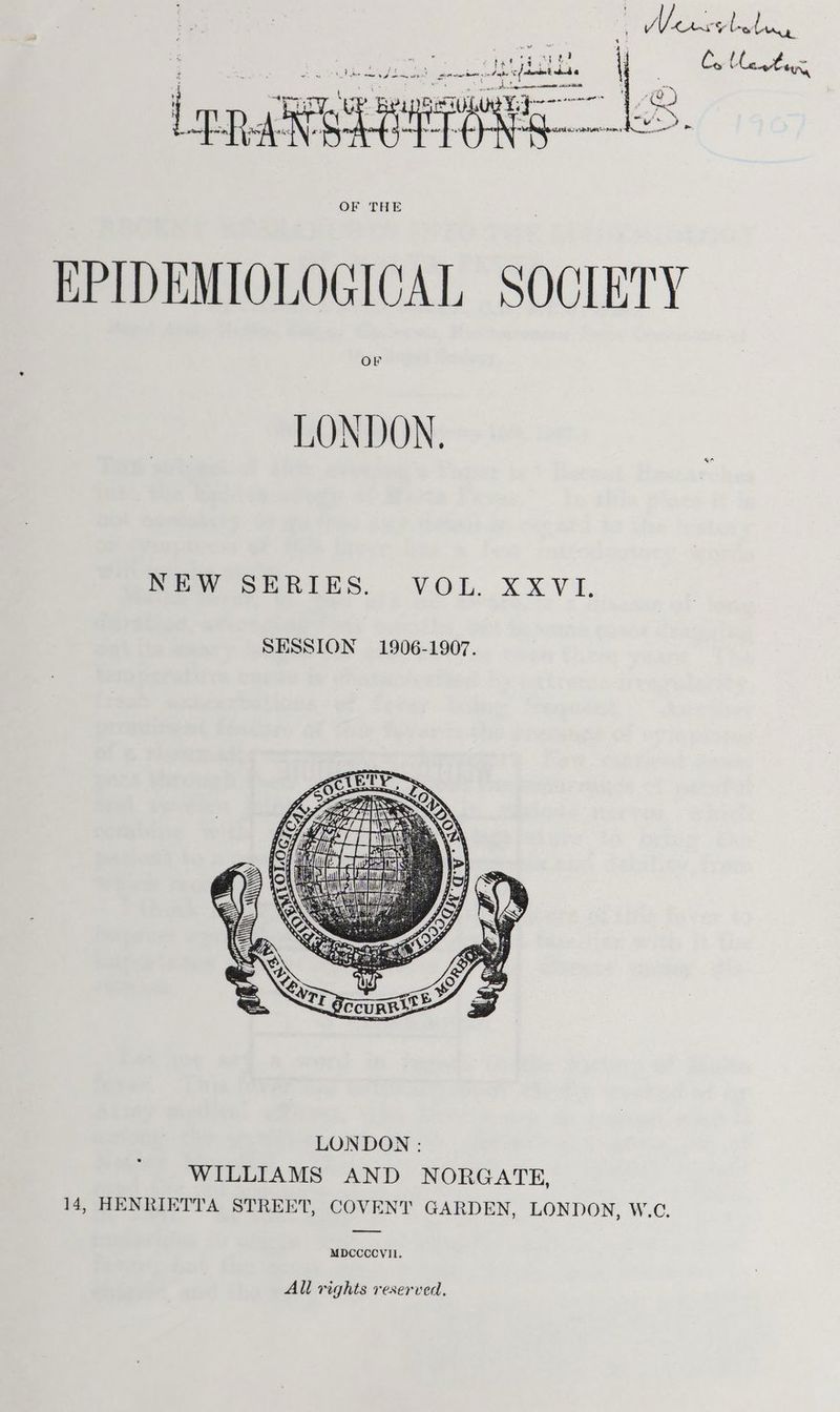 . is ‘ : tf or R is ae cat nes La iad, | sp ons a hi Lona EoRPEAY ne OF THE EPIDEMIOLOGICAL SOCIETY or LONDON. Sew eeRinSs, VOL. XXXVI. LONDON : WILLIAMS AND NORGATE, 14, HENRIETTA STREET, COVENT GARDEN, LONDON, W.C. MDCCCCVIIL. All rights reserved,