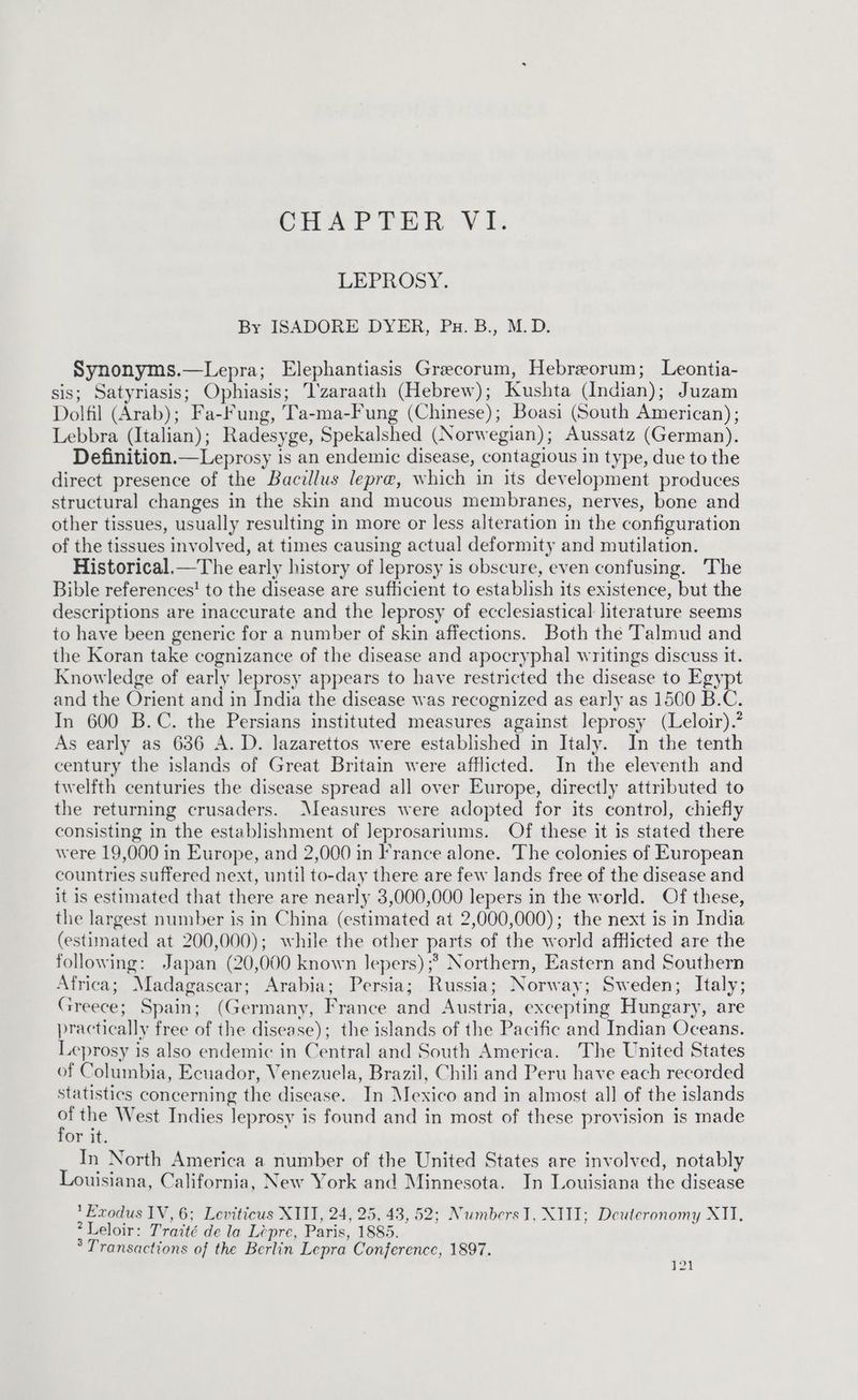 CHAPTER VI. LEPROSY. By ISADORE DYER, Pu. B., M.D. Synonyms.—Lepra; Elephantiasis Grecorum, Hebreorum; Leontia- sis; Satyriasis; Ophiasis; I'zaraath (Hebrew); Kushta (Indian); Juzam Dolfil (Arab); Fa-Fung, Ta-ma-Fung (Chinese); Boasi (South American); Lebbra (Italian); Radesyge, Spekalshed (Norwegian); Aussatz (German). Definition.—Leprosy is an endemic disease, contagious in type, due to the direct presence of the Bacillus lepre, which in its development produces structural changes in the skin and mucous membranes, nerves, bone and other tissues, usually resulting in more or less alteration in the configuration of the tissues involved, at times causing actual deformity and mutilation. Historical.—The early history of leprosy is obscure, even confusing. The Bible references! to the disease are suflicient to establish its existence, but the descriptions are inaccurate and the leprosy of ecclesiastical literature seems to have been generic for a number of skin affections. Both the Talmud and the Koran take cognizance of the disease and apocryphal writings discuss it. Knowledge of early leprosy appears to have restricted the disease to Egypt and the Orient and in India the disease was recognized as early as 1500 B.C. In 600 B.C. the Persians instituted measures against leprosy (Leloir).? As early as 636 A. D. lazarettos were established in Italy. In the tenth century the islands of Great Britain were afflicted. In the eleventh and twelfth centuries the disease spread all over Europe, directly attributed to the returning crusaders. Measures were adopted for its control, chiefly consisting in the establishment of Jeprosariums. Of these it is stated there were 19,000 in Europe, and 2,000 in France alone. The colonies of European countries suffered next, until to-day there are few lands free of the disease and it is estimated that there are nearly 3,000,000 lepers in the world. Of these, the largest number is in China (estimated at 2,000,000); the next is in India (estimated at 200,000); while the other parts of the world afflicted are the following: Japan (20,000 known lepers) ;* Northern, Eastern and Southern Africa; Madagascar; Arabia; Persia; Russia; Norway; Sweden; Italy; Greece; Spain; (Germany, France and Austria, excepting Hungary, are practically free of the disease); the islands of the Pacific and Indian Oceans. Leprosy is also endemic in Central and South America. The United States of Columbia, Ecuador, Venezuela, Brazil, Chili and Peru have each recorded statistics concerning the disease. In Mexico and in almost all of the islands . the West Indies leprosy is found and in most of these provision is made or it. In North America a number of the United States are involved, notably Louisiana, California, New York and Minnesota. In Louisiana the disease Exodus IV, 6; Leviticus XIII, 24, 25, 43, 52; NumbersI, XIII; Deuteronomy XII, *Leloir: Traité de la Léepre, Paris, 1885. ° Transactions of the Berlin Lepra Conference, 1897. ra