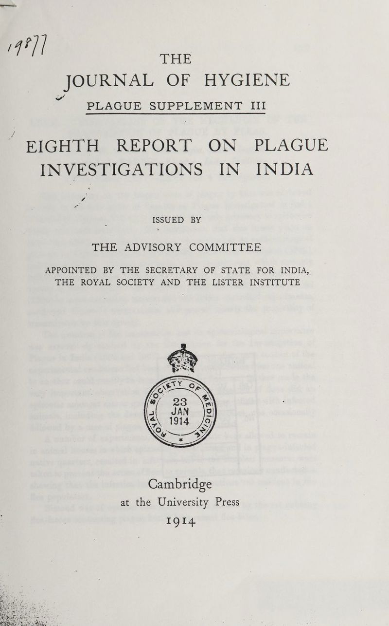 4?]| THE JOURNAL OF HYGIENE PLAGUE SUPPLEMENT III “ BIGHTH REPORT ON PLAGUE INVESTIGATIONS IN INDIA ISSUED BY THe ADVISORY COMMITTEE APPOINTED BY THE SECRETARY OF STATE FOR INDIA, THE ROYAL SOCIETY AND THE LISTER INSTITUTE at the University Press IQl4