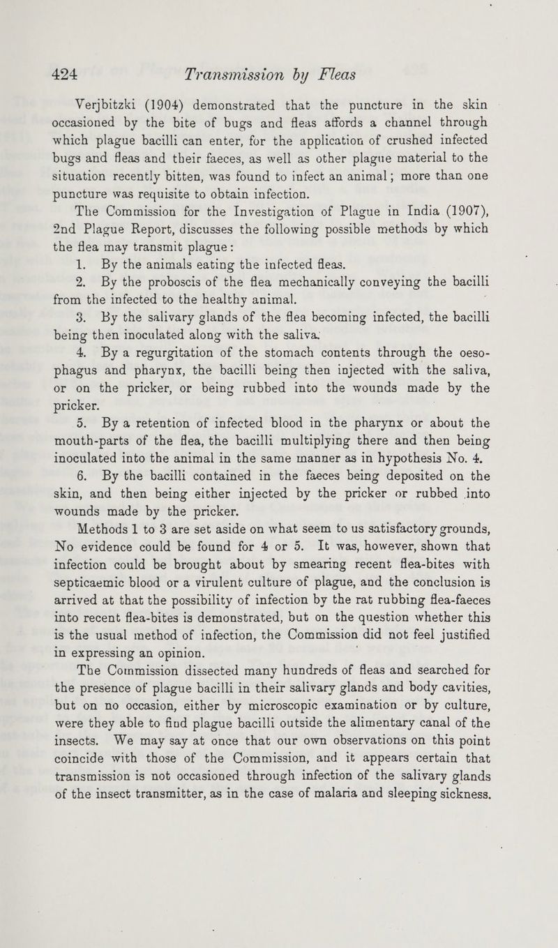 Verjbitzki (1904) demonstrated that the puncture in the skin occasioned by the bite of bugs and fleas affords a channel through which plague bacilli can enter, for the application of crushed infected bugs and fleas and their faeces, as well as other plague material to the situation recently bitten, was found to infect an animal; more than one puncture was requisite to obtain infection. The Commission for the Investigation of Plague in India (1907), 2nd Plague Report, discusses the following possible methods by which the flea may transmit plague: 1. By the animals eating the infected fleas. 2. By the proboscis of the flea mechanically conveying the — from the infected to the healthy animal. 3. By the salivary glands of the flea becoming infected, the bacilli being then inoculated along with the saliva: 4, By a regurgitation of the stomach contents through the oeso- phagus and pharynx, the bacilli being then injected with the saliva, or on the pricker, or being rubbed into the wih ee made by the pricker. 5. By a retention of infected blood in the pharynx or about the mouth-parts of the flea, the bacilli multiplying there and then being inoculated into the animal in the same manner as in hypothesis No. 4, 6. By the bacilli contained in the faeces being deposited on the skin, and then being either injected by the pricker or rubbed into wounds made by the pricker. | Methods 1 to 3 are set aside on what seem to us satisfactory grounds, No evidence could be found for 4 or 5. It was, however, shown that infection could be brought about by smearing recent flea-bites with septicaemic blood or a virulent culture of plague, and the conclusion is arrived at that the possibility of infection by the rat rubbing flea-faeces into recent flea-bites is demonstrated, but on the question whether this is the usual method of infection, the Commission did not feel justified in expressing an opinion. The Commission dissected many hundreds of fleas and searched for the presence of plague bacilli in their salivary glands and body cavities, but on no occasion, either by microscopic examination or by culture, were they able to find plague bacilli outside the alimentary canal of the insects. We may say at once that our own observations on this point coincide with those of the Commission, and it appears certain that transmission is not occasioned through infection of the salivary glands of the insect transmitter, as in the case of malana and sleeping sickness.