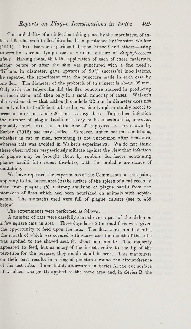 The probability of an infection taking place by the inoculation of in- fected flea-faeces into flea-bites has been questioned by Cranston Walker (1911). This observer experimented upon himself and others—using tuberculin, vaccine lymph and a virulent culture of Staphylococcus albus. Having found that the application of each of these materials, either before or after the skin was punctured with a fine needle, ‘37 mm. in diameter, gave upwards of 90°/, successful inoculations, he repeated the experiment with the puncture made in each case by one flea. The diameter of the proboscis of this insect is about ‘02 mm. Only with the tuberculin did the flea puncture succeed in producing an inoculation, and then only in a small minority of cases. Walker's observations show that, although one hole ‘02 mm. in diameter does not usually ddmit of sufficient tuberculin, vaccine lymph or staphylococci to occasion infection, a hole 20 times as large does. To produce infection the number of plague bacilli necessary to be inoculated is, however, probably much less than in the case of staphylococci. As shown by Barber (1912) one may suffice. Moreover, under natural conditions, whether in rat or man, scratching is not uncommon after flea-bites, whereas this was avoided in Walker’s experiments. We do not think these observations very seriously militate against the view that infection of plague may be brought about by rubbing flea-faeces containing plague bacilli into recent flea-bites, with the probable assistance of scratching. We have repeated the experiments of the Commission on this point, applying to the bitten area (a) the surface of the spleen of a rat recently dead from plague; (6) a strong emulsion of plague bacilli from the stomachs of fleas which had been nourished on animals with septic- aemia. The stomachs used were full of plague culture (see p. 435 below). The experiments were performed as follows: A number of rats were carefully shaved over a part of the abdomen a few square cms. in area. Three days later 20 normal fleas were given the opportunity to feed upon the rats. The fleas were in a test-tube, the mouth of which was covered with gauze, and the mouth of the tube was applied to the shaved area for about one minute. The majority appeared to feed, but as many of the insects retire to the lip of the test-tube for the purpose, they could not all be seen. This manceuvre on their part results in a ring of punctures round the circumference of the test-tube. Immediately afterwards, in Series A, the cut surface of a spleen was gently applied to the same area and, in Series B, the