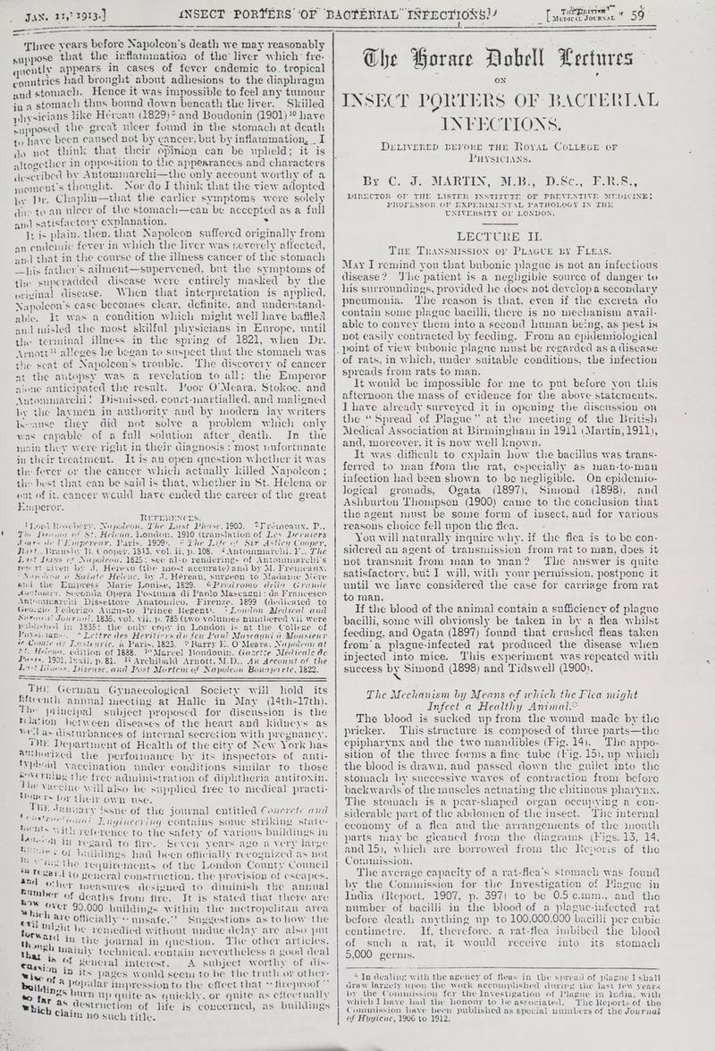 Three years before Napoleon's death we may reasonably suppose that the inflamination of the liver which’ fre- quently appears in cases of fever cndemic to. tropical countries had brought about adhesions to the diaphragm and stomach. Hence it was impossible to feel any tumour ju a stomach thus bound down bencath the liver. Skilled physicians like Herean (1829) and Boudounin (1901) ?° have supposed the great ulcer found in the stomach at death to have been caused not by cancer, but by inflammation, _ I do not think that their opmion can be upheld; it is altogetlicr in opposition to the appearances and characters described by Antommarchi—the only account worthy of a moment's thought. Nor do I think that the view adopted py Dr. Chaphn—that the carlicr symptoms were solely dae to an uleer of the stomach—can be accepted as a full and satisfactory explanation. Py It is plain. then. that Napoleon suffered originally from an endemic fever in which the liver was severely affected, and that in the course of the illness cancer of the stomach his father’s ailment—supervened, but the symptoms of tle supcradded disease were entirely masked by the orivinal disease. When that interpretation is applied, Napoleon's case becomes clear, definite. and understand- able. It was a condition which might well have baffiea and misled the most skilful physicians in Europe, until the terminal illness in the spring of 1821, when Dr. Arnott! alleges he began to suspect that the stomach was the seat of Napoleon's trouble. The discovery of cancer at the autopsy was a revelation to all; the Emperor alone anticipated the result. Poor O'Meara, Stolkoc. and Antommarchi! Dismissed. court-inartialled, and maligned by the laymen in authority and by modern Jay writers because they did not solve a problem which only was capable of a full solution after death. In the main they were right in their diagnosis : most unfortunate in their treatment. It is an open question whether it was the fever or the cancer which actually killed Napoleon ; the best that can be said is that, whether in St. Helena or ont of it. cancer weuld have ended the career of the great Emperor. REFERENCES. Tord Rosebery, Napoleon, Lhe Last Phase, 1900. *Freaneaux, P., Tin Deana of St, Helena, London, 1910 (translation of Les Derniers Jors del Emperenr. Paris, 1999). § The Life of Sir Astien Coaper, Burt... Vransby B. Cooper. 1843. vol. ii, p. 108. 2 Antoinmarchi. F.. The dorsi Daas or Napoleon, 1825: see al-o renderings of Antommarcli’s report siven by J. Hereau (the inost accurate) and by M. Fréimeaux, i Napiicon a Satate Helene, by 1. Héreau, surgeon to Madame Meére and the Empress Marie Louise, 1829. 6Prodromo delia Grande dAuclomia, Seconda Opera Postunia di Paolo Mascagni: da Francesco Anternmarchl Dissettore Anatouico, Firenze. 1899 (dedicated to Geovsio Federigo Augusto. Prince Regent). * London Alediteal and Sera Jowriiel, 1835, vol. vii, p. 785 (two volumes nuinbered vii were piblished in 1835: the only copy in London is at the College of Puveioans:, “Lettre des Heritiers du feu Paw Mascagni a Monsiewr i Comic de Lastenri¢, a Paris, 1823. “ Barry E. O'Meara, Napolcon at “ft. Helens, edition of 1888. 1’ Marcel Boudouin. Gazetie Médicale de DPuere. 1991, Ixxii, p.81. MN Archibald Arnott, M.D., An Account of the d.t-! Liiness, Disease, and Post Mortem of Napoleon Bonaparte, 1622. . THE German Gynaecological Society will hold its Rftcenth annual meeting at Halle in May (14th-17th). Phe yrincipal subject proposcd for discussion is the relation between diseases of the heart and kidneys as wel as disturbances of internal secretion with pregnancy. AHE Departinent of Health of the city of New York has atthorized the performance by its inspectors of anti- typhoid vaccination under conditions similar to those eeverning the frec adiwinistration of diphtheria autitoxin. Eten Will also be supplied free to medical practi- lade their own use. vs Ors *ssuc of the journal entitled Concrete and eee Enginéering contains some striking state: re “Un vefercnce to the safety of vavions buildings in oe 6 a Pesan to fire. “Seven years ago a ver~lidage ne) * OF buildings had been officially recognized as not “SoH the requirements of the London County Council Teisits * iu ‘Gage E Sok : i havl to general construction. the provision of escapes. ait , ‘ : . . . her measures designed to diminish the annual Pumber of deaths from fire. 22 over 90, Which are of} tiga Mibahit be StWard in It is stated that there are 000 buildings within the metropolitan area icially ‘+ unsafe.’ Suggestions as tohow the remedied without undue delay are also put the journal in question. The other articles. iy technical. contain nevertheless a good deal at , : s ; aan. Of geucral interest. A subject worthy of dis- es at ID its pages would scem to be the truth or other- buildin @ popular impression to the effect that + fireproof” me . ‘, “ ‘ ae : cs a5 burn ny quite as quickly, or guite as efectualls Rhic oo Gestruction of life is concerned, as buildings Claim no such title. Suse tt gle t. THEPRITIN » © Mewicc, JOcRNAL * 59 Che Porace Dobell Lectures : s INSECT PORTERS OF BACTERTAL INFECTIONS. DELIVERED BEFORE THE RoysaL COLLEGE OF PHYSICIANS. By C.. MARTIN, My Bsc, FR, DIRECTOR OF THE LISTEN INSTIPCLE OF PREVENTIVE, MEDICINE, PROFESSOR OF ERPIERIMININGE PATHOLOGY IN THe UNIVERSITY OF LONDON, LECTURE it Tut TRANsMIssioN oF PLAGUE BY FLEAs. May I remind you that bubonic plague is not an infectious disease? ‘Tlie patient is a negligible source of danger to his surroundings, provided he does not devclop a secondary pneumonia. The reason is that, even if the excreta do contain some plague bacilli, there is no mechanism avail- able to convey them into a second human being, as pest 1s not easily contracted by feeding. I'rom an epidemioloyical of rats, in which, under suitable conditions, the infection spreads from rats to man. It would be impossible for me to put before you tlis afternoon the mass of evidence for the above statements. IT have already surveyed it in opening the discussion on the “Spread of Plague” at the meeting of the British Medical Association at Birmingham in 1911 (Martin, 1911), and, moreover, it 1s now Well known. It was difficult to explain how the bacillus was trans- ferred to inan fiom the rat, especially as man-to-man infection had been shown to be negligible. On epideniio- logical grounds, Ogata (1897), Simond (1898), and Ashburton Thompson (1900) came to the conclusion that the agent must be soine form of insect, aud for various reasons choice fell upon the flea. You will naturally inquire why. if the flea is to be con- sidered an agent of transmission from rat to man, does it not transmit from man to man? The answer is quite satisfactory. but I will, with your permission, postpone it until we have considered the case for carriage from rat to man. If the blood of the animal contain a sufficiency of plague bacilli, some will obviously be taken in by a flea whilst feeding, and Ogata (1897) found that crushed fleas taken from’a plague-infected rat produced the disease when injected into mice. This experiment was repeated with success by Simond (1898) and Tidswell] (1900). The Mechanism by Means of which the Flea might Infect a Healthy Animal. The blood is sucked up from the wound made by the pricker. This structure is composed of three parts—the epipharynx and the two mandibles (Fig. 14). The appo- sition of the three forms a fine tube (big. 15), up which the blood is drawn, and passed down the guilet into the stomach by successive waves of contraction from before backwards of the muscles actuating the chitinous pharynx. The stomach is a pear-shaped organ occupying a con- siderable part of the abdomen of the insect. The internal economy of a flea and the arrangements of the mouth parts may be gleaned from the diagrams (Figs. 13, 14, and 15), which are borrowed from the Reporis of the Comission. The average capacity of a rat-flea’s stomach was found by the Connnission for the Investigation of Plague in India (Report; 1907, p. 397) to be 0.5 tinm., andthe number of bacilli in the blood of a plague-intected rat before death anything up to 100,000,000 bacilli per cubic centimetre. If, therefore. a rat-flea imbibed the bloca of such a rat, it would receive into its stomach 5,000 germs. * In dealing with the agency of fleas in tbe spread of plague I shall draw Jargely upon the work accomplished during the last few years by the Commission fer the Investigation of Plague in India, with which IT have lad the honour to he associated. The Reports of the Comunission have been published as special numbers of the Journal of Hugienc, 1906 to 1912.