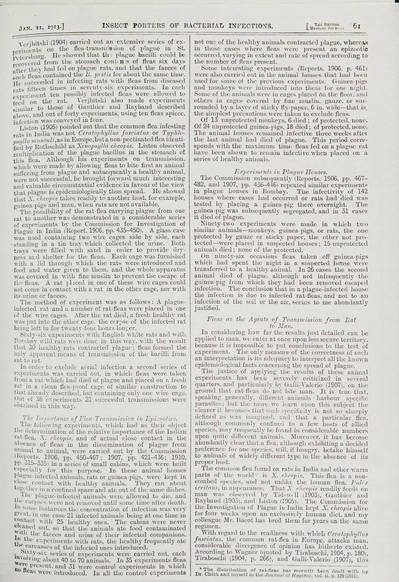 —_—_—_—_—<_$_$$_—_—_—— : Verjbitski (1904) carried out an extensive scrics of ex- eriments on_ the flea-transmission of plague in St. petersburg. He showed that th» plague bacilli could be recovered from the stomach contcm's of fleas six days after they liad fed on plague rats, and that the faeces of such fleas contained the B. pestis for about the same time. He succeeded in infecting rats with fleas from diseased rats fifteen times in seventy-six experiments. In cach experiment ten possibly infected fleas were allowed to tecd on the rat. Verjbitski also made experinents similar to those of Gauthicr and Raybaud described above, and out of forty experiments, using ten fleas apicce, infection was conveyed in four. Liston (1905) pointed out that the common flea infesting vats in India was not Ceratophyllus Fascratus or Typilo- psyllam usculi,as in Europe, but a non-pectinated flea identi- fied by Rothschild as Xenopsylla cheopis. Liston observed multiplication of the plague bacillus in the stomach of this fica. Although his experiments on transmission, which were made by allowing fleas to bite first an animal suffering from plague and subsequently a healthy animal, were not successful, he brought forward much interesting and valuable circumstantial evidence in favour of the view that plague is epidemiologically thus spread. He showed that X. cheopis takes readily to another host, for example, uinea-pigs and man, when rats are not available. “The possibility of the rat-flea carrying plague from one rat to another was demonstrated in a considerable series of experiments by the Commission for Investigation of Plague in India (Report, 1906, pp. 435-450). A glass case was used containing two wire cages side by side, each ~standing in a tin tray which collected the urine. Both trays were filled with sand in order to provide dry- ness ard shelter for the fleas. Each cage was furnished with a hd through which the rats were introduced and food and water given to them, and the whole apparatus was covered in with fine muslin to prevent the escape of the fleas. A rat placed in one of these wire cages could not come in contact with a rat in the other cage, nor with its urine or faeces. . The method of experiment was as follows: A plague- infected rat and a number of rat-fleas were placed in one of the wire cages. After the rat died, a fresh healthy rat was put into the other cage, the ecrpse of the infected rat being left in for twenty-four hours loncer. Sixty-six experiments with English white rats and with Bombay wild rats were done in this way, with the result that 30 healthy rats contracted plaguc; fleas formed the only apparent mcans of transmission of the bacilli from tat to rat. In order to exclude aérial infection a second series of experiments was carried out, in which fleas were taken from a rat which had died of plague and placcd on a fresh rat ina clean flea-proof cage of similar construction to that already described, but containing only one wire cage. Out of 38 experiments 21 successful transmissions were obtained in this way. The Importance of Flea-Transmission in Epizootics. Lhe following experiments, which had as their object the determination of the relative importance of the Indian tat-flea, X. cheopis, and of actual close contact in the tbsence of fleas in the dissemination of plague from imimal to animal, were carried out by the Commission (Reports. 1906, pp. 450-467; 1907, pp. 421-436; 1910, Pp. 515-335) in a series of small cabins, which were built especially for this purpose. In these animal houses plague-infected animals, rats or guinca-pigs, were kept in Close contact with healthy animals. They ran about together in a confined space and ate out of the same dishes. Lhe plague-infected animals were allowed to dic, and te Corpses were not removed until some time after death. Some instances the concentration of infection was very &reat, in one case 21 infected animals being at onc time in eputact with 25 healthy ones. The cabins were never Cleaned out, so that the animals ate food contaminated with the facces and urine of their infected companions. nthe experiments with rats, the healthy frequently ate oa farcasses of the infected ones introduced. Reni series of experiments a carried an ae Catena : ma A 70 animals. ; ah expor gra die eae were contro! experimen ioe fas were introduced. In all the control experiments a i Tut Nntrisn not one of the healthy animals contracted plague, whercas in those cases where fleas were present an epizootic occurred, varying in extent and rate of spread according to the number of fleas present. Some interesting experiments (Reports, 1906, p. 461) were also carricd out in the animal houses that lad been used for some of the previous experiments. Guinea-pigs and monkeys were introduced into them for one night. Some of the animals were in cages placed on thie floor, and others in cages covered by fine muslin, gauze, or ‘sur- rounded by a layer of sticky fly-paper, 6 in. wide—that is, the simplest precautions were taken to exclude fleas. Of 13 unprotected monkeys, 6 died; of protected, none. Of 24 unprotected guinea-pigs, 18 died; of protected, none. The animal houses remained infective three weeks after the last animal had died of plague. This period corre- sponds with the maximum time fleas fed on a plague rat have been shown to remain infective when placed on a series of healthy animals. ELerperiments in Plague Houses. The Commission subsequently (Reports, 1906, pp. 467- 482, and 1907, pp. 436-446) repeated similar experiments in plague houses in Bombay. The infectivity of 142 houses where cases had occurred or rats had died was tested by placing a guinea-pig there overnight. The yuinea-pig was subsequently segregated, and in 31 cases it died of plague. ; : Ninety-two experiments were made in which two similar animals—monkeys, guinea-pigs, or rats, the one protected by gauze or sticky paper, the other not pro- tected—were placed in suspected houses; 15 unprotected animals died; none of the protected. On nincty-six occasions fleas taken off guinea-pigs which had spent the night in a suspected house were transferred to a healthy animal. In 26 cases the second animal died of plague. although not infrequently: the guinea-pig from which they had been removed escaped infection. The conclusion that in a plague-infected house the infection is due to infected rat-fleas, and not to an infection of the soil or the air, seems to me abundantly justified. Fleas as the Agents of Transmission from Rat to Man. In considering how far the results just detailed can be applied to man, we enter at once upon less secure territory, because it is Impossibie to put conclusions to the test of experiment. The only measure of the correctness of such an interpretation is its adequacy to interpret all the known epidemiological facts concerning the spread of plague. The justice of applying the results of these animal experiments has been severely criticized in several quarters, and particularly by Galli-Valerio (1907), on the ground that rat-fleas do not bite man. It is true thiat, speaking generally, different animals harbour specific parasites; but the more we learn upon this subject thie clearer it becomes that such specificity is not so sharply defined as was imagined, and that a particular fica, although commonly confined to a few hosts of allied specics, may frequeutly be found in considerable numbers upon quite different animals. Morcover, it has become abundantly clear that a flea, although exhibiting a decided preference for one species, will, if hungry, betake himsclf to animals of widely different type in the absence of its proper host. The common flea found on rats in India and other warm parts of the world* is X. cheopis. This flea is a non- combed species, and not unlike the human flea, Puler arritans, In appearance. That X. eheopis readily fecds on man was observed by Tidswell (1903), Gauthier and taybaud (1903), and Liston (1905). The Commission for the Investigation of Plague in India kept X. cheopis alive for four wecks upon an exclusively human dict, and my colleague Mr. Bacot has bred them for years on the same regimen. | With regard to the readiness with which Ceratophyllus fasciatus, the common rat-flea in Europe, attacks man, considerable divergence of opinion has hitherto existed. According to Wagner (quoted by Tiraboschi, 1904, p. 180), Tiraboschi (1904, p. 266), and Galli-Valerio (1907), this of rat-fleas bas recently been dealt with by Chick and myself in the Journal of Hygiene, vol, ii, wv. 129 (1911), * The distribution Dr.