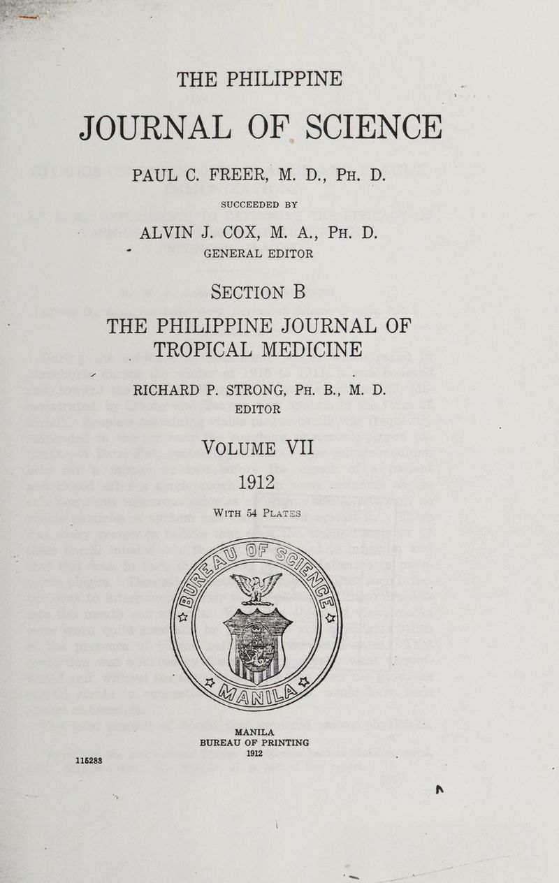 THE PHILIPPINE JOURNAL OF SCIENCE PAUL C. FREER, M. D., Pu. D. SUCCEEDED BY AVN J eCOX) tM. A, “PH.D. : GENERAL EDITOR SECTION B THE PHILIPPINE JOURNAL OF TROPICAL MEDICINE RICHARD P. STRONG, Pu. B., M. D. EDITOR VOLUME VII 1912 WITH 54 PLATES 115283