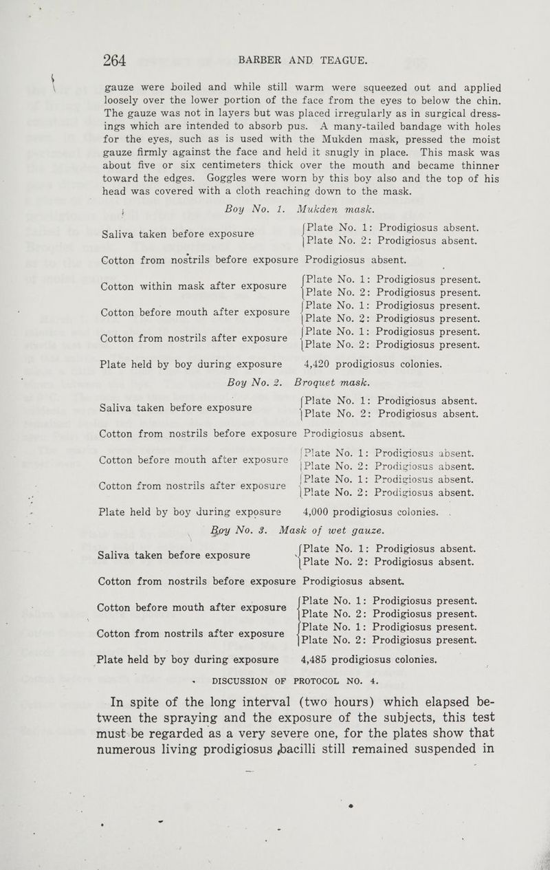 gauze were boiled and while still warm were squeezed out and applied loosely over the lower portion of the face from the eyes to below the chin. The gauze was not in layers but was placed irregularly as in surgical dress- ings which are intended to absorb pus. A many-tailed bandage with holes for the eyes, such as is used with the Mukden mask, pressed the moist gauze firmly against the face and held it snugly in place. This mask was about five or six centimeters thick over the mouth and became thinner toward the edges. Goggles were worn by this boy also and the top of his head was covered with a cloth reaching down to the mask. Boy No. 1. Mukden mask. Saliva taken before exposure Plate No. 1: Prodigiosus absent. ape ss | Plate No. 2: Prodigiosus absent. ; Cotton from nostrils before exposure Prodigiosus absent. Cotton within mask after exposure {Plate 7 mer : ees {Plate No. Prodigiosus present. |Plate No. 2: Prodigiosus present. Plate No. 1: Prodigiosus present. No. 2: Prodigiosus present. Cotton before mouth after exposure mM bo Fr bo Cotton from nostrils after exposure Plate held by boy during exposure 4,420 prodigiosus colonies. Boy No. 2. Broquet mask. Saliva taken before exposure Plate No. 1: Prodigiosus absent. Plate No. 2: Prodigiosus absent. Cotton from nostrils before exposure Prodigiosus absent. ‘Plate No. 1: Prodigiosus absent. |Plate No. 2: Prodigiosus absent. |Plate No. 1: Prodigiosus absent. |Plate No. 2: Prodigiosus absent. Cotton before mouth after exposure Cotton from nostrils after exposure Plate held by boy during exposure 4,000 prodigiosus colonies. Boy No. 3. Mask of wet gauze. i {Plate No. 1: Prodigiosus absent. Spare ned perore, qapasure |Plate No. 2: Prodigiosus absent. Cotton from nostrils before exposure Prodigiosus absent. Plate No. 1: Prodigiosus present. Cotton before mouth after exposure Pie Ne 2: Prodiviosns present. : Plate No. 1: Prodigiosus present. Cotton from nostrils after exposure Picts We. 2: Pradivieme present. Plate held by boy during exposure 4,485 prodigiosus colonies, ’ DISCUSSION OF PROTOCOL NO. 4. In spite of the long interval (two hours) which elapsed be- tween the spraying and the exposure of the subjects, this test must-be regarded as a very severe one, for the plates show that numerous living prodigiosus ,bacilli still remained suspended in
