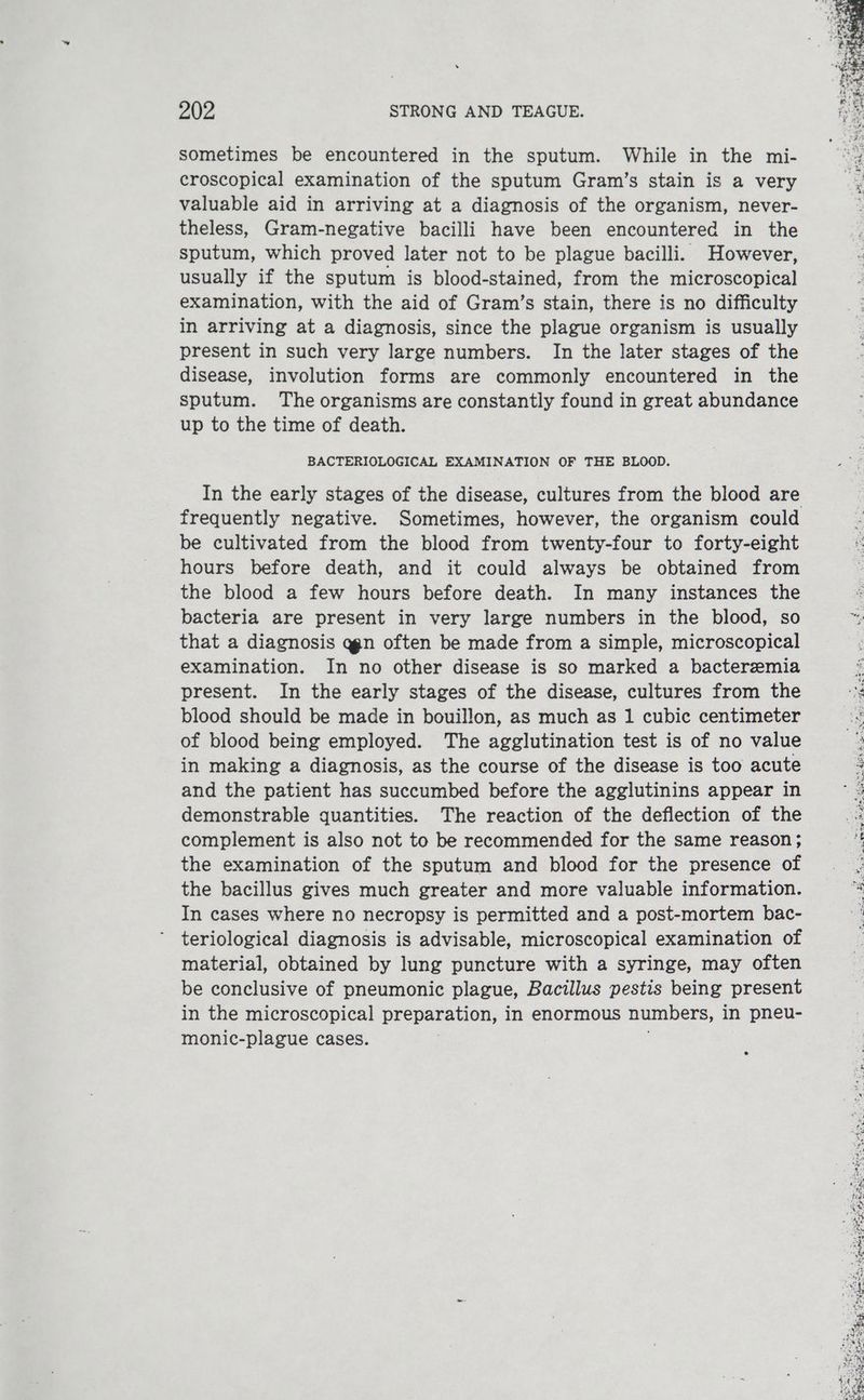sometimes be encountered in the sputum. While in the mi- croscopical examination of the sputum Gram’s stain is a very valuable aid in arriving at a diagnosis of the organism, never- theless, Gram-negative bacilli have been encountered in the sputum, which proved later not to be plague bacilli. However, usually if the sputum is blood-stained, from the microscopical examination, with the aid of Gram’s stain, there is no difficulty in arriving at a diagnosis, since the plague organism is usually present in such very large numbers. In the later stages of the disease, involution forms are commonly encountered in the sputum. The organisms are constantly found in great abundance up to the time of death. BACTERIOLOGICAL EXAMINATION OF THE BLOOD. frequently negative. Sometimes, however, the organism could be cultivated from the blood from twenty-four to forty-eight hours before death, and it could always be obtained from the blood a few hours before death. In many instances the bacteria are present in very large numbers in the blood, so that a diagnosis a@gn often be made from a simple, microscopical examination. In no other disease is so marked a bacteremia present. In the early stages of the disease, cultures from the blood should be made in bouillon, as much as 1 cubic centimeter of blood being employed. The agglutination test is of no value in making a diagnosis, as the course of the disease is too acute and the patient has succumbed before the agglutinins appear in demonstrable quantities. The reaction of the deflection of the complement is also not to be recommended for the same reason ; the examination of the sputum and blood for the presence of the bacillus gives much greater and more valuable information. In cases where no necropsy is permitted and a post-mortem bac- teriological diagnosis is advisable, microscopical examination of material, obtained by lung puncture with a syringe, may often be conclusive of pneumonic plague, Bacillus pestis being present in the microscopical preparation, in enormous numbers, in pneu- monic-plague cases. é aa Ripa dt fae ‘ Peas ae ee He