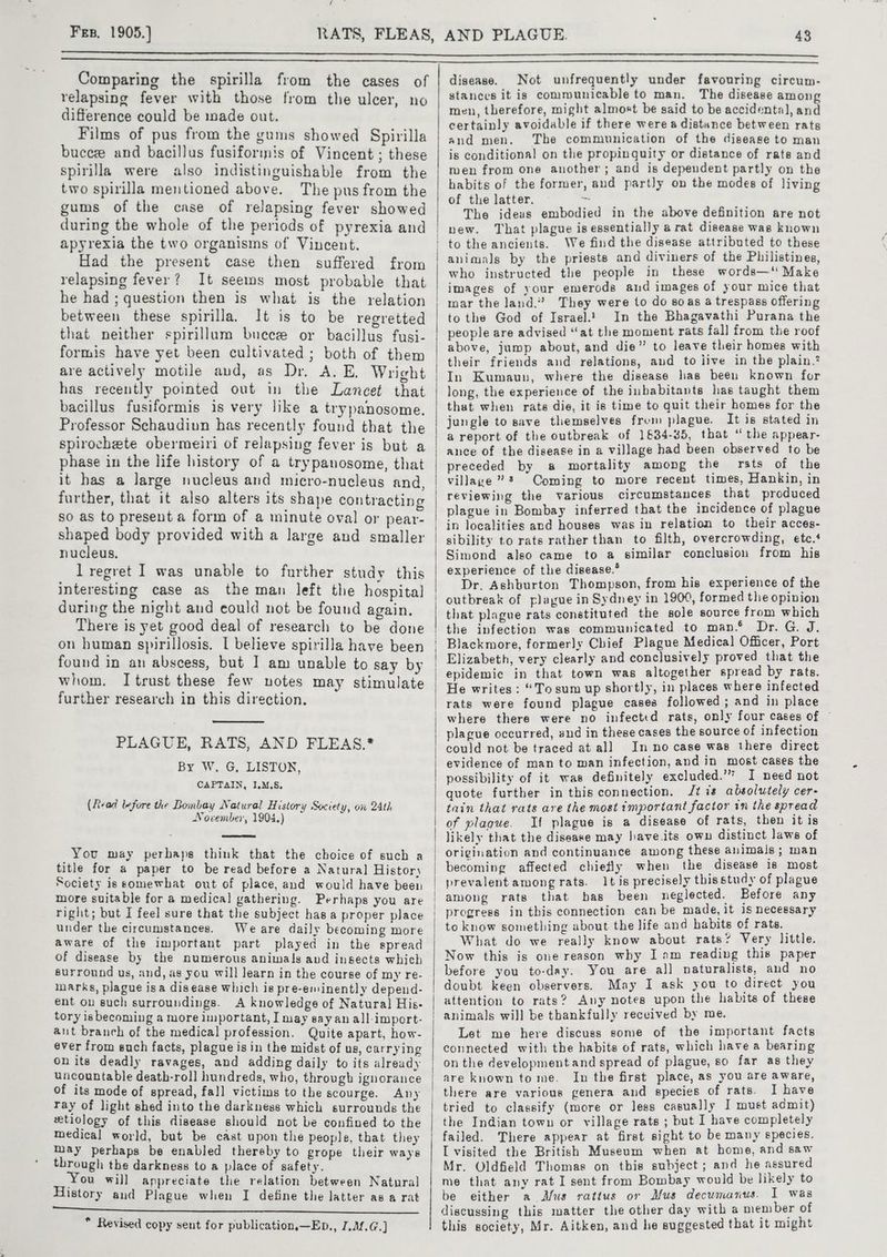 / Frp, 1905.) 43 Comparing the spirilla from the cases of relapsing fever with those from the ulcer, no difference could be nade out. Films of pus from the gums showed Spirilla bucee and bacillus fusiforinis of Vincent ; these spirilla were also indistinguishable from the two spirilla mentioned above. The pus from the gums of the case of relapsing fever showed during the whole of the periods of pyrexia and apyrexia the two organisms of Vincent. Had the present case then suffered from relapsing fever? It seems most probable that he had; question then is what is the relation between these spirilla. It is to be regretted that neither spirillum bucee or bacillus fusi- formis have yet been cultivated ; both of them are actively motile and, as Dr. A. E. Wright has recently pointed out in the Lancet that bacillus fusiformis is very like a trypanosome. Professor Schaudiun has recently found that the spirochete obermeiri of relapsing fever is but a phase in the life history of a trypanosome, that it has a large nucleus and micro-nucleus and, further, that it also alters its shape contracting so as to present a form of a minute oval or pear- shaped body provided with a large and smaller nucleus. l regret I was unable to further study this interesting case as the man left the hospital during the night and could not be found again. There is yet good deal of research to be done on human spirillosis. I believe spirilla have been found in an abscess, but I am unable to say by whom. Itrust these few notes may stimulate further research in this direction. PLAGUE, RATS, AND FLEAS.* By W. G, LISTON, CAPTAIN, I.M.S5. (fiead lefore the Bombay Natural History Society, on 24th November, 1904.) You may perhaps think that the choice of such a title for a paper to be read before a Natural Histor) Society is somewhat out of place, and would have been more suitable for a medical gathering. Perhaps you are right; but I feel sure that the subject has a proper place under the circumstances. Weare daily becoming more aware of the important part played in the spread of disease by the numerous animals and insects which surround us, and, as you will learn in the course of my re- inarks, plague isa disease which is pre-eminently depend- ent ov such surroundings. A knowledge of Natural His- tory isbecoming a more important, I may sayan all-import- ant branch of the medical profession. Quite apart, how- ever from such facts, plague isin the midst of us, carrying on its deadly ravages, and adding daily to its already uncountable death-roll hundreds, who, through ignorance of its mode of spread, fall victims to the scourge. Any ray of light shed into the darkness which surrounds the etiology of this disease should not be confined to the medical world, but be cast upon the people, that they may perhaps be enabled thereby to grope their ways through the darkness to a place of safety. You will appreciate the relation between Natural History and Plague when I define the latter as a rat EE Oh Rp AE EEE NTE ee ae * Revised copy sent for publication,—Eb., I,M.G.] disease. Not unfrequently under favouring circum- stances it is communicable to man. The disease among men, therefore, might almost be said to be accidental, and certainly avoidable if there were a distance between rats and men. The communication of the disease to man is conditional on the propinquity or distance of rats and men from one another; and is dependent partly on the habits of the former, and partly on the modes of living of the latter. ~ The ideas embodied in the above definition are not new. That plague is essentially a rat disease was known to the ancients. We find the disease attributed to these animals by the priests and diviners of the Philistines, who instructed the people in these words—‘ Make images of your emerods and images of your mice that mar the land.” They were to do soas a trespass offering to the God of Israel.1 In the Bhagavathi Purana the people are advised “at the moment rats fal] from the roof above, jump about, and die” to leave their homes with their friends and relations, and to jive in the plain.’ In Kumaun, where the disease has been known for long, the experience of the inbabitants has taught them that when rate die, it is time to quit their homes for the jungle to save themselves frum plague. It is stated in a report of the outbreak of 1634-35, that “the appear- ance of the disease in a village had been observed to be preceded by a mortality among the rats of the village” * Coming to more recent times, Hankin, in reviewing the various circumstances that produced plague in Bombay inferred that the incidence of plague in localities and houses was in relation to their acces- sibility to rats rather than to filth, overcrowding, etc.‘ Simond also came to a similar conclusion from his experience of the disease.* : Dr. Ashburton Thompson, from his experience of the outbreak of plague in Sydney in 1900, formed the opinion that plague rats conatituted the sole source from which the infection was communicated to man.® Dr. G. J. Blackmore, formerly Chief Plague Medica] Officer, Port Elizabeth, very clearly and conclusively proved that the epidemic in that town was altogether spread by rats. He writes: “To sum up shortly, in places where infected rats were found plague cases followed ; and in place where there were no infected rats, only four cases of plague occurred, and in these cases the source of infection could not be traced at all Inno case was there direct evidence of man to man infection, and in most cases the possibility of it was definitely excluded.’” I need not quote further in this connection. Jt is absolutely cer- tain that rats are the most important factor in the spread of plague. If plague is a disease of rats, then it is likely that the disease may have.its own distinct laws of origination and continuance among these animals; man becoming affected chiefly when the disease is most prevalent among rats. It is precisely thisstudy of plague among rats that has been neglected. Before any progress in this connection can be made, it is necessary to know something about the life and habits of rats. What do we really know about rats’ Very little. Now this is one reason why I am reading this paper before you to-day. You are al] naturalists, and no doubt keen observers. May I ask you to direct you attention to rats? Any notes upon the habits of these Let me here discuss some of the important facts connected with the habits of rats, which havea bearing on the developmentand spread of plague, 80 far as they are known tome. In the first place, as you are aware, I have tried to classify (more or less casually J must admit) the Indian town or village rats ; but I have completely failed. There appear at first sight to be many species, I visited the British Museum when at home, and saw Mr. Oldfield Thomas on this subject; and he assured me that any rat I sent from Bombay would be likely to be either a Afus rattus or Mus decumanus. I was discussing this matter the other day with a men ber of this society, Mr. Aitken, and he suggested that it might