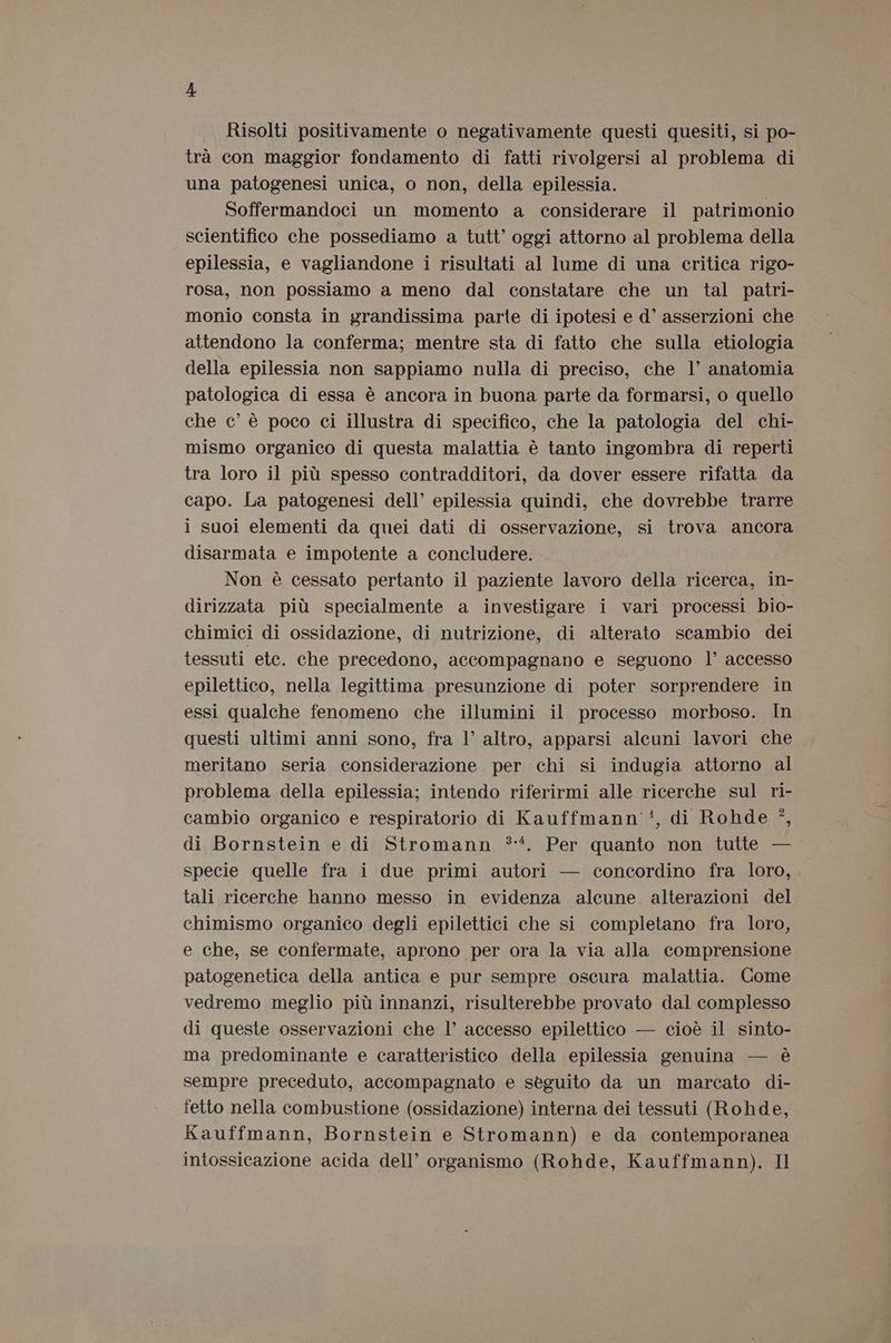 Risolti positivamente o negativamente questi quesiti, si po- trà con maggior fondamento di fatti rivolgersi al problema di una patogenesi unica, o non, della epilessia. Soffermandoci un momento a considerare il patrimonio scientifico che possediamo a tutt’ oggi attorno al problema della epilessia, e vagliandone i risultati al lume di una critica rigo- rosa, non possiamo a meno dal constatare che un tal patri- monio consta in grandissima parte di ipotesi e d° asserzioni che attendono la conferma; mentre sta di fatto che sulla etiologia della epilessia non sappiamo nulla di preciso, che |’ anatomia patologica di essa è ancora in buona parte da formarsi, o quello che ce’ è poco ci illustra di specifico, che la patologia del chi- mismo organico di questa malattia è tanto ingombra di reperti tra loro il più spesso contradditori, da dover essere rifatta da capo. La patogenesi dell’ epilessia quindi, che dovrebbe trarre i suoi elementi da quei dati di osservazione, si trova ancora disarmata e impotente a concludere. Non è cessato pertanto il paziente lavoro della ricerca, in- dirizzata più specialmente a investigare i vari processi bio- chimici di ossidazione, di nutrizione, di alterato scambio dei tessuti etc. che precedono, accompagnano e seguono l’ accesso epilettico, nella legittima presunzione di poter sorprendere in essi qualche fenomeno che illumini il processo morboso. In questi ultimi anni sono, fra l’ altro, apparsi alcuni lavori che meritano seria considerazione per chi si indugia attorno al problema della epilessia; intendo riferirmi alle ricerche sul ri- 9 9 cambio organico e respiratorio di Kauffmann'', di Rohde °, di Bornstein e di Stromann **. Per quanto non tutte — specie quelle fra i due primi autori — concordino fra loro, tali ricerche hanno messo in evidenza alcune alterazioni del chimismo organico degli epilettici che si completano fra loro, e che, se confermate, aprono per ora la via alla comprensione patogenetica della antica e pur sempre oscura malattia. Come vedremo meglio più innanzi, risulterebbe provato dal complesso di queste osservazioni che l’ accesso epilettico — cioè il sinto- ma predominante e caratteristico della epilessia genuina — è sempre preceduto, accompagnato e seguito da un marcato di- fetto nella combustione (ossidazione) interna dei tessuti (Rohde, Kauffmann, Bornstein e Stromann) e da contemporanea intossicazione acida dell’ organismo (Rohde, Kauffmann). Il