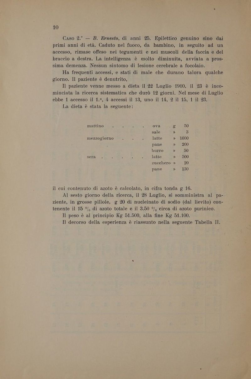 Caso 2.° — 8. Ernesto, di anni 25. Epilettico genuino sino dai primi anni di età. Caduto nel fuoco, da bambino, in seguito ad un accesso, rimase offeso nei tegumenti e nei muscoli della faccia e del braccio a destra. La intelligenza è molto diminuita, avviata a pros- sima demenza. Nessun sintomo di lesione cerebrale a focolaio. Ha frequenti accessi, e stati di male che durano talora qualche giorno. Il paziente è denutrito, Il paziente venne messo a dieta il 22 Luglio 1910, il 23 è inco- minciata la ricerca sistematica che durò 12 giorni. Nel mese di Luglio ebbe 1 accesso il 1.°, 4 accessi il 13, uno il 14, 2 il 15, 1 il 23. La dieta è stata la seguente: mattino : 5 ; > ova g 50 sale » 3 mezzogiorno e : 4 latte » 1000 pane » 200 burro » 50 Sera : 3 ; ” latte » 500 zucchero » 20 pane » 130 il cui contenuto di azoto è calcolato, in cifra tonda g 16. Al sesto giorno della ricerca, il 28 Luglio, si somministra al pa- ziente, in grosse pillole, g 20 di nucleinato di sodio (dal lievito) con- tenente il 15 °/, di azoto totale e il 3.50 °/, circa di azoto purinico. Il peso è al principio Kg 51.500, alla fine Kg 51.100. Il decorso della esperienza è riassunto nella seguente Tabella II.