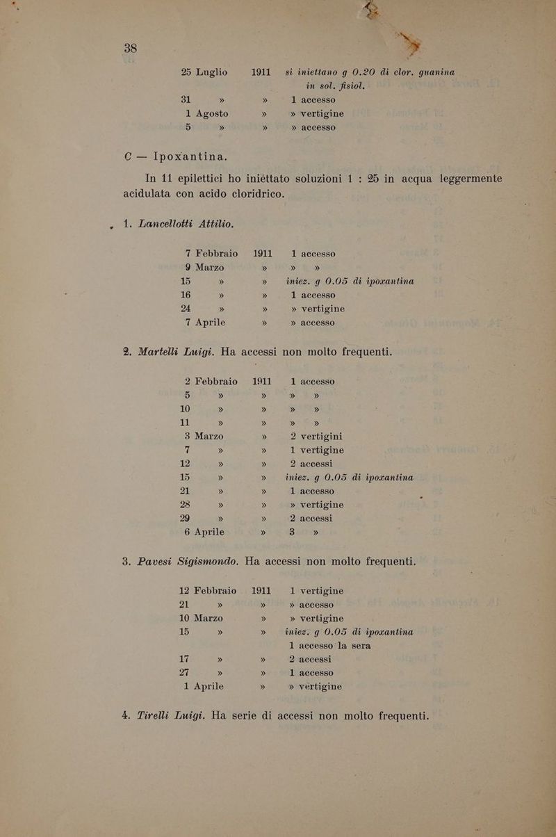 25 Luglio S1 » 1 Agosto 5 » C — Ipoxantina. . 1. Lancellotti Attilio. 9 Marzo 15 » 16 » 24 » 7 Aprile 1911 è % in sol. fisiol. 1 accesso » vertigine » accesso 1 accesso » » iniez. g 0.05 di iporantina 1 accesso » vertigine » accesso 2 Febbraio 5 » 10 » 11 » 3 Marzo 7 » 12 » 15 » 21 » 28 » 29 » 6 Aprile » 1 accesso » guy » » » » 2 vertigini 1 vertigine 2 accessi iniez. g 0.05 di iporantina 1 accesso » vertigine 2 accessi 3 » 12 Febbraio 21 » 10 Marzo 15 » 17 » 27 » 1 Aprile » » 1 vertigine » accesso » vertigine iniez. g 0.05 di ipoxantina 1 accesso la sera 2 accessi 1 accesso » vertigine dd » Va,