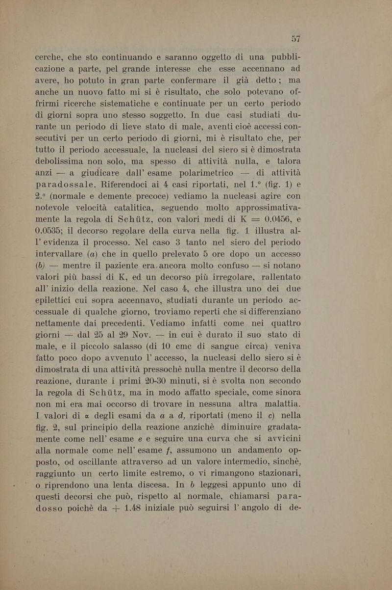 cerche, che sto continuando e saranno oggetto di una pubbli- cazione a parte, pel grande interesse che esse accennano ad avere, ho potuto in gran parte confermare il già detto; ma anche un nuovo fatto mi si è risultato, che solo potevano of- frirmi ricerche sistematiche e continuate per un certo periodo di giorni sopra uno stesso soggetto. In due casi studiati du- rante un periodo di lieve stato di male, aventi cioè accessi con- secutivi per un certo periodo di giorni, mi è risultato che, per tutto il periodo accessuale, la nucleasi del siero si è dimostrata debolissima non solo, ma spesso di attività. nulla, e talora anzi — a giudicare dall’ esame polarimetrico — di attività paradossale. Riferendoci ai 4 casi riportati, nel 1.° (fig. 1) e 2.° (normale e demente precoce) vediamo la nucleasi agire con notevole velocità catalitica, seguendo molto approssimativa- mente la regola di Schiitz, con valori medi di K = 0.0456, e 0.0535; il decorso regolare della curva nella fig. 1 illustra al- l’ evidenza il processo. Nel caso 3 tanto nel siero del periodo intervallare (a) che in quello prelevato 5 ore dopo un accesso (6) — mentre il paziente era. ancora molto confuso — si notano valori più bassi di K, ed un decorso più irregolare, rallentato all’ inizio della reazione. Nel caso 4, che illustra uno dei due epilettici cui sopra accennavo, studiati durante un periodo ac- ‘cessuale di qualche giorno, troviamo reperti che si differenziano nettamente dai precedenti. Vediamo infatti come nei quattro giorni — dal 25 al 29 Nov. — in cui è durato il suo stato di male, e il piccolo salasso (di 10 eme di sangue circa) veniva fatto poco dopo avvenuto l’ accesso, la nucleasi dello siero sì è dimostrata di una attività pressochè nulla mentre il decorso della reazione, durante i primi 20-30 minuti, sì è svolta non secondo la regola di Schiitz, ma in modo affatto speciale, come sinora non mi era mai occorso di trovare in nessuna altra malattia. I valori di « degli esami da a a d, riportati (meno il c) nella fig. 2, sul principio della reazione anzichè diminuire gradata- mente come nell’ esame e e seguire una curva che si avvicini alla normale come nell’ esame f, assumono un andamento op- posto, od oscillante attraverso ad un valore intermedio, sinchè, raggiunto un certo limite estremo, o vi rimangono stazionari, o riprendono una lenta discesa. In 5 leggesi appunto uno di questi decorsi che può, rispetto al normale, chiamarsi para- dosso poichè da + 1.48 iniziale può seguirsi l’ angolo di de-