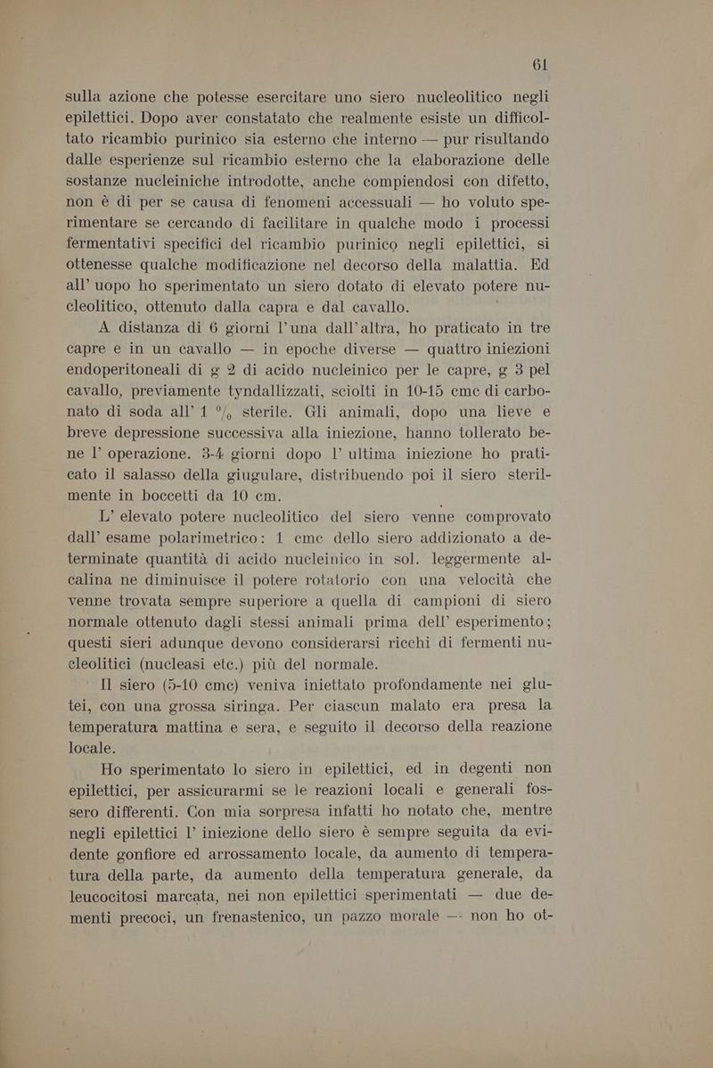mi sulla azione che potesse esercitare uno siero nucleolitico negli epilettici. Dopo aver constatato che realmente esiste un difficol- tato ricambio purinico sia esterno che interno — pur risultando dalle esperienze sul ricambio esterno che la elaborazione delle sostanze nucleiniche introdotte, anche compiendosi con difetto, non è di per se causa di fenomeni accessuali — ho voluto spe- rimentare se cercando di facilitare in qualche modo i processi fermentativi specifici del ricambio purinico negli epilettici, si ottenesse qualche modificazione nel decorso della malattia. Ed all’ uopo ho sperimentato un siero dotato di elevato potere nu- cleolitico, ottenuto dalla capra e dal cavallo. A distanza di 6 giorni l’una dall’altra, ho praticato in tre capre e in un cavallo — in epoche diverse — quattro iniezioni endoperitoneali di g 2 di acido nucleinico per le capre, g 3 pel cavallo, previamente tyndallizzati, sciolti in 10-15 cme di carbo- nato di soda all’ 1 °/, sterile. Gli animali, dopo una lieve e breve depressione successiva alla iniezione, hanno tollerato be- ne l’ operazione. 3-4 giorni dopo l’ ultima iniezione ho prati- cato il salasso della giugulare, distribuendo poi il siero steril- mente in boccetti da 10 cm. L’ elevato potere nucleolitico del siero venne comprovato dall’ esame polarimetrico: 1 cme dello siero addizionato a de- terminate quantità di acido nucleinico in sol. leggermente al- calina ne diminuisce il potere rotatorio con una velocità che venne trovata sempre superiore a quella di campioni di siero normale ottenuto dagli stessi animali prima dell’ esperimento; questi sieri adunque devono considerarsi ricchi di fermenti nu- cleolitici (nucleasi etc.) più del normale. Il siero (5-10 cme) veniva iniettato profondamente nei glu- tei, con una grossa siringa. Per ciascun malato era presa la temperatura mattina e sera, e seguito il decorso della reazione locale. Ho sperimentato lo siero in epilettici, ed in degenti non epilettici, per assicurarmi se le reazioni locali e generali fos- sero differenti. Con mia sorpresa infatti ho notato che, mentre negli epilettici 1’ iniezione dello siero è sempre seguita da evi- dente gonfiore ed arrossamento locale, da aumento di tempera- tura della parte, da aumento della temperatura generale, da leucocitosi marcata, nei non epilettici sperimentati — due de- menti precoci, un frenastenico, un pazzo morale —- non ho ot-