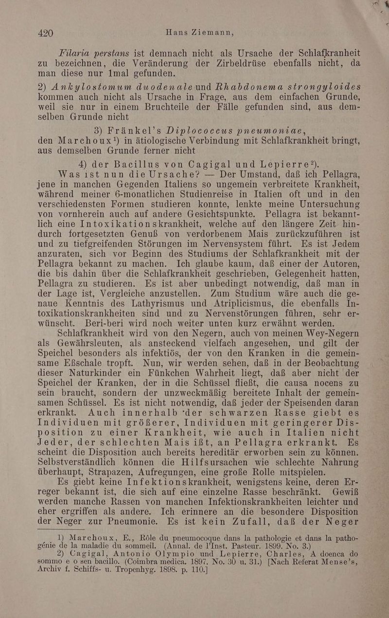 Filaria perstans ist demnach nicht als Ursache der Schlafkranheit zu bezeichnen, die Veränderung der Zirbeldrüse ebenfalls nicht, da man diese nur lmal gefunden. 2) Ankylostomum dwodenaleund Rhabdonema strongyloides kommen auch nicht als Ursache in Frage, aus dem einfachen Grunde, weil sie nur in einem Bruchteile der Fälle gefunden sind, aus dem- selben Grunde nicht 3) Fränkel’s Diplococcus pneumonvae, den Marchoux!) in ätiologische Verbindung mit Schlafkrankheit bringt, aus demselben Grunde ferner nicht 4) der Bacillus von Cagigal und Lepierre?). Was ıst nun die Ursache? — Der Umstand, daß ich Pellagra, jene in manchen Gegenden Italiens so ungemein verbreitete Krankheit, während meiner 6-monatlichen Studienreise in Italien oft und in den verschiedensten Formen studieren konnte, lenkte meine Untersuchung von vornherein auch auf andere Gesichtspunkte. Pellagra ist bekannt- lich eine Intoxikationskrankheit, welche auf den längere Zeit hin- durch fortgesetzten Genuß von verdorbenem Mais zurückzuführen ist und zu tiefgreifenden Störungen im Nervensystem führt. Es ist Jedem anzuraten, sich vor Beginn des Studiums der Schlafkrankheit mit der Pellagra bekannt zu machen. Ich glaube kaum, daß einer der Autoren, die bis dahin über die Schlafkrankheit geschrieben, Gelegenheit hatten, Pellagra zu studieren. Es ist aber unbedingt notwendig, daß man in naue Kenntnis des Lathyrismus und Atriplicismus, die ebenfalls In- toxikationskrankheiten sind und zu Nervenstörungen führen, sehr er- wünscht. DBeri-beri wird noch weiter unten kurz erwähnt werden. Schlafkrankheit wird von den Negern, auch von meinen Wey-Negern als Gewährsleuten, als ansteckend vielfach angesehen, und gilt der Speichel besonders als infektiös, der von den Kranken in die gemein- same Eßschale tropft. Nun, wir werden sehen, daß in der Beobachtung dieser Naturkinder ein Fünkchen Wahrheit liegt, daß aber nicht der Speichel der Kranken, der in die Schüssel fließt, die causa nocens zu sein braucht, sondern der unzweckmäßig bereitete Inhalt der gemein- samen Schüssel. Es ist nicht notwendig, daß jeder der Speisenden daran erkrankte. Auch innerhalb ‘der schwarzen Rasse giebt es Individuen mit größerer, Individuen mit geringerer Dis- position zu einer Krankheit, wie auch in Italien nicht Jeder, der schlechten Maisißt, an Pellagra erkrankt. Es scheint die Disposition auch bereits hereditär erworben sein zu können. Selbstverständlich können die Hilfsursachen wie schlechte Nahrung überhaupt, Strapazen, Aufregungen, eine große Rolle mitspielen. Es giebt keine Infektionskrankheit, wenigstens keine, deren Er- reger bekannt ist, die sich auf eine einzelne Rasse beschränkt. Gewiß werden manche Rassen von manchen Infektionskrankheiten leichter und eher ergriffen als andere. Ich erinnere an die besondere Disposition der Neger zur Pneumonie. Es ist kein Zufall, daß der Neger l) Marchoux, E., Röle du pneumocoque dans la pathologie et dans la patho- genie de la maladie du sommeil. (Annal. de I’Inst. Pasteur. 1899. No. 3.) 2) Cagigal, Antonio Olympio und Lepierre, Charles, A doenca do sommo e o sen bacillo. (Coimbra medica. 1897. No. 30 u. 31.) [Nach Referat Mense’s, Archiv f. Schiffs- u. Tropenhyg. 1898. p. 110.]