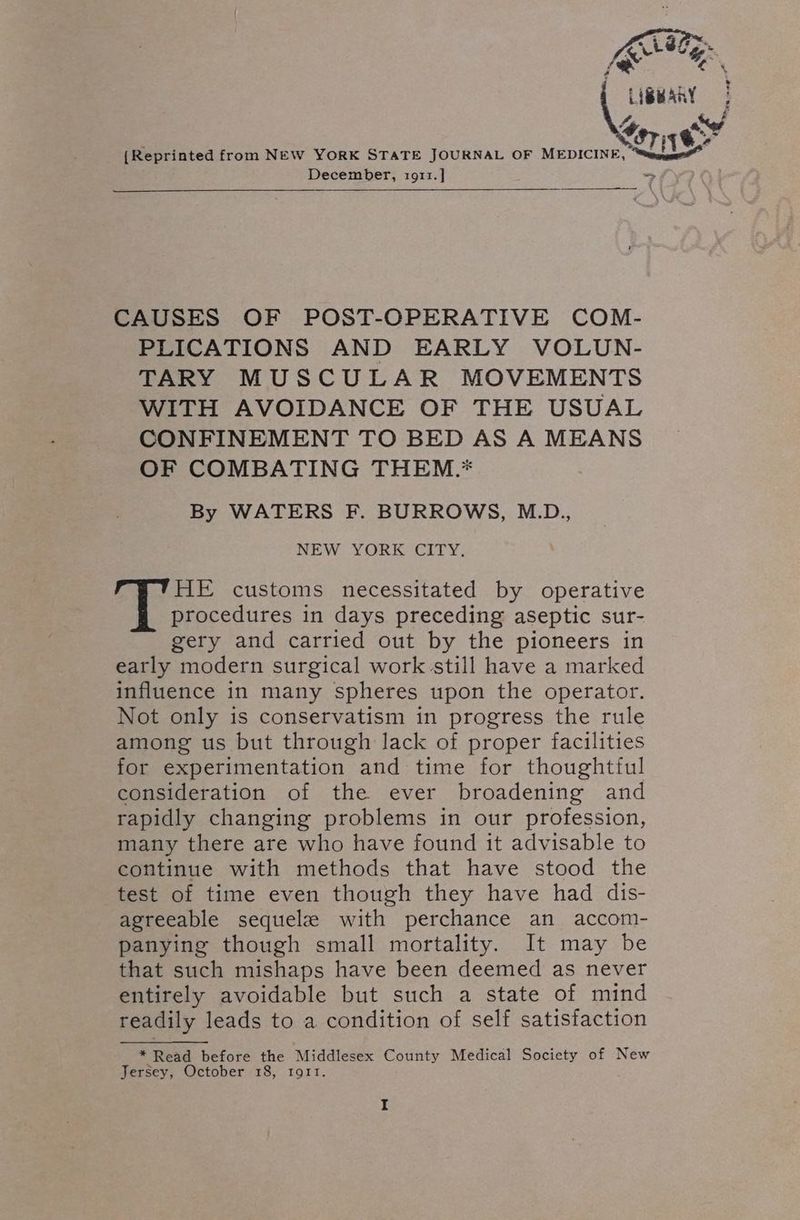 {Reprinted from NEW YORK STATE JOURNAL OF MEDICINE, December, 1911. ] CAUSES OF POST-OPERATIVE COM- PLICATIONS AND EARLY VOLUN- TARY MUSCULAR MOVEMENTS WITH AVOIDANCE OF THE USUAL CONFINEMENT TO BED AS A MEANS OF COMBATING THEM.* By WATERS F. BURROWS, M.D., NEW YORK CITY. HE customs necessitated by operative procedures in days preceding aseptic sur- gery and carried out by the pioneers in early modern surgical work still have a marked influence in many spheres upon the operator. Not only is conservatism in progress the rule among us but through lack of proper facilities for experimentation and time for thoughtful consideration of the ever broadening and rapidly changing problems in our profession, many there are who have found it advisable to continue with methods that have stood the test of time even though they have had dis- agreeable sequelze with perchance an accom- panying though small mortality. It may be that such mishaps have been deemed as never entirely avoidable but such a state of mind readily leads to a condition of self satisfaction * Read before the Middlesex County Medical Society of New Jersey, October 18, tort. I “7 e Fd