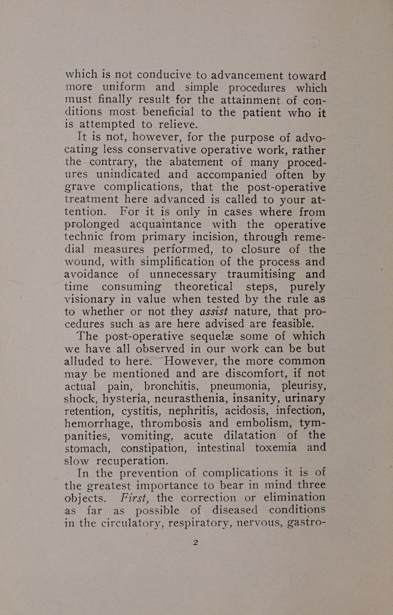 which is not conducive to advancement toward more uniform and simple procedures which must finally result for the attainment of con- ditions most. beneficial to the patient who it is attempted to relieve. It is not, however, for the purpose of advo- cating less conservative operative work, rather the contrary, the abatement of many ‘proced- ures unindicated and accompanied often by grave complications, that the post-operative treatment here advanced is called to your at- tention. For it is only in cases where from prolonged acquaintance with the operative technic from primary incision, through reme- dial measures performed, to closure of the wound, with simplification of the process and avoidance of unnecessary traumitising and time consuming theoretical steps, purely visionary in value when tested by the rule as to whether or not they assist nature, that pro- cedures such as are here advised are feasible. The post-operative sequelz some of which we have all observed in our work can be but alluded to here. However, the more common may be mentioned and are discomfort, if not actual pain, bronchitis, pneumonia, pleurisy, shock, hysteria, neurasthenia, insanity, urinary retention, cystitis, nephritis, acidosis, infection, hemorrhage, thrombosis and embolism, tym- panities, vomiting, acute dilatation of the stomach, constipation, intestinal toxemia and slow recuperation. In the prevention of complications it is of the greatest importance to bear in mind three objects. First, the correction or elimination as far as possible of diseased conditions in the circulatory, respiratory, nervous, gastro-