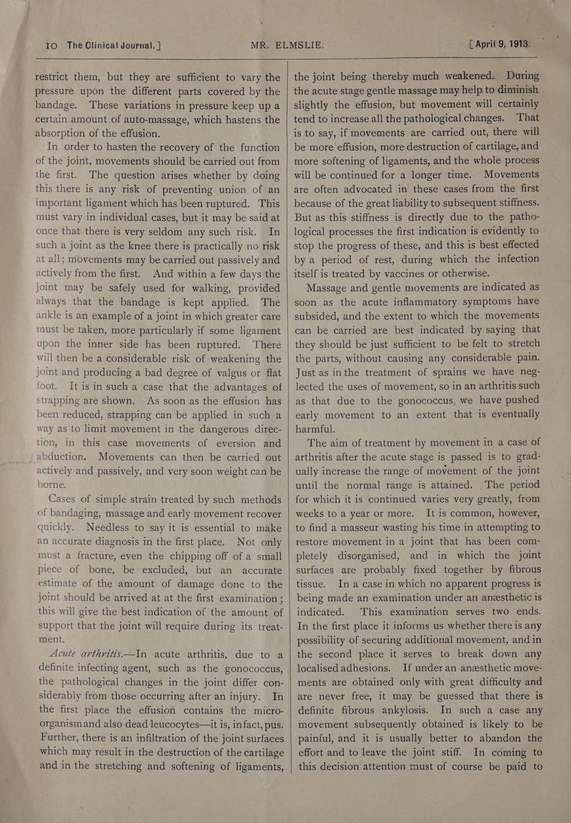 restrict them, but they are sufficient to vary the pressure upon the different parts covered by the bandage. These variations in pressure keep up a certain amount of auto-massage, which hastens the absorption of the effusion. In order to hasten the recovery of the function of the joint, movements should be carried out from the first. The question arises whether by doing this there is any risk of preventing union of an important ligament which has been ruptured. This must vary in individual cases, but it may be said at once that there is very seldom any such risk. In such a joint as the knee there is practically no risk at all; movements may be carried out passively and actively from the first. And within a few days the joint may be safely used for walking, provided always that the bandage is kept applied. The ankle is an example of a joint in which greater care must be taken, more particularly if some ligament upon the inner side has been ruptured. ‘There will then be a considerable risk of weakening the joint and producing a bad degree of valgus or flat foot. It is in such a case that the advantages of strapping are shown. As soon as the effusion has been reduced, strapping can be applied in such a way as to limit movement in the dangerous direc- tion, in this case movements of eversion and abduction. Movements can then be carried out actively and passively, and very soon weight can be borne. Cases of simple strain treated by such methods of bandaging, massage and early movement recover quickly. Needless to say it is essential to make an accurate diagnosis in the first place.. Not only must a fracture, even the chipping off of a small piece of bone, be excluded, but an accurate estimate of the amount of damage done to the joint should be arrived at at the first examination ; this will give the best indication of the amount of support that the joint will require during its treat- ment. Acute arthritis—In acute arthritis, due to a definite infecting agent, such as the gonococcus, the pathological changes in the joint differ con- siderably from those occurring after an injury. In the first place the effusion contains the micro- organismand also dead leucocytes—it is, in fact, pus. Further, there is an infiltration of the joint surfaces which may result in the destruction of the cartilage and in the stretching and softening of ligaments, the joint being thereby much weakened. During the acute stage gentle massage may help to diminish . slightly the effusion, but movement will certainly tend to increase all the pathological changes. ‘That is to say, if movements are carried out, there will be more effusion, more destruction of cartilage, and more softening of ligaments, and the whole process will be continued for a longer time. Movements are often advocated in these cases from the first because of the great liability to subsequent stiffness. But as this stiffness is directly due to the patho- logical processes the first indication is evidently to stop the progress of these, and this is best effected by a period of rest, during which the infection itself is treated by vaccines or otherwise. Massage and gentle movements are indicated as soon as the acute inflammatory symptoms have subsided, and the extent to which the movements can be carried are best indicated by saying that they should be just sufficient to be felt to stretch the parts, without causing any considerable pain. Just as inthe treatment of sprains we have neg- lected the uses of movement, so in an arthritis such as that due to the gonococcus, we have pushed early movement to an extent that is eventually harmful. The aim of treatment by movement in a case of arthritis after the acute stage is passed is to grad- ually increase the range of movement of the joint until the normal range is attained. The period for which it is continued varies very greatly, from weeks to a year or more. It is common, however, to find a masseur wasting his time in attempting to restore movement in a joint that has been com- pletely disorganised, and in which the joint surfaces are probably fixed together by fibrous In a case in which no apparent progress 1s being made an examination under an aneesthetic is indicated. This examination serves two ends. In the first place it informs us whether there 1s any possibility of securing additional movement, and in the second place it serves to break down any localised adhesions. If under an aneesthetic move- ments are obtained only with great difficulty and are never free, it may be guessed that there is definite fibrous ankylosis. In such a case any movement subsequently obtained is likely to be painful, and it is usually better to abandon the effort and to leave the joint stiff. In coming to this decision attention must of course be paid to