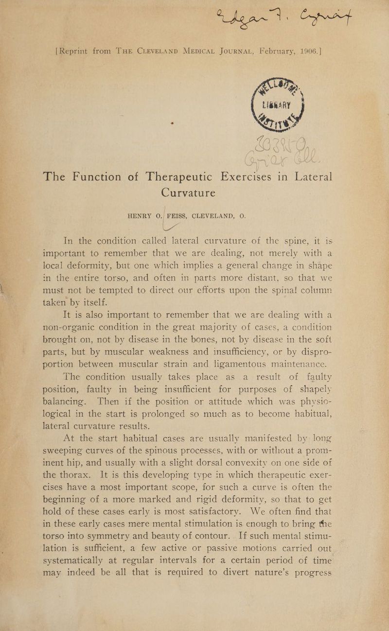 » Faeroe SME ee ge ee One oe ne Ms + eb awd Cnet [Reprint from THE CLEVELAND MEpICAL JoURNAL, February, 1906. | Lé Py ) ey a Ky . ker TO The Function of Therapeutic Exercises in Lateral Curvature ia In the condition called lateral curvature of the spine, it is important to remember that we are dealing, not merely with a local deformity, but one which implies a general change in shape in the entire torso, and often in parts more distant, so that we must not be tempted to direct our efforts upon the spinal column taken by itself. It is also important to remember that we are dealing with a non-organic condition in the great majority of cases, a condition brought on, not by disease in the bones, not by disease in the soft parts, but by muscular weakness and insufficiency, or by dispro- portion between muscular strain and ligamentous maintenance. The condition usually takes place as a result of faulty position, faulty in being insufficient for purposes of shapely balancing. Then if the position or attitude which was physic- logical in the start is prolonged so much as to become habitual, lateral curvature results. At the start habitual cases are usually manifested by long sweeping curves of the spinous processes, with or without a prom- inent hip, and usually with a slight dorsal convexity on one side of the thorax. It is this developing type in which therapeutic exer- cises have a most important scope, for such a curve is often the beginning of a more marked and rigid deformity, so that to get hold of these cases early is most satisfactory. We often find that in these early cases mere mental stimulation is enough to bring the torso into symmetry and beauty of contour. If such mental stimu- lation is sufficient, a few active or passive motions carried out systematically at regular intervals for a certain period of time may indeed be all that is required to divert nature’s progress