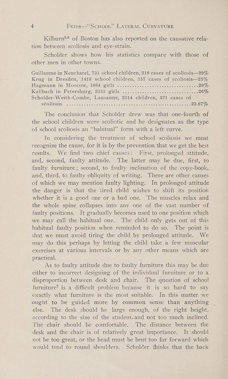 Kilburn5® of Boston has also reported on the causative rela- tion between scoliosis and eye-strain. Scholder shows how his statistics compare with those of other men in other towns. Guillaume in Neuchatel, 731 school children, 218 cases of scoliosis—29% Krug in Dresden, 1418 school children, 357 cases of scoliosis—25% Hasmann in? Moscow, 16640girlse en se eter tere ee 29% Kallbach.in -Petérsbure,.2333 tcinism. a. ae eee ete eee 26% Scholder-Weith-Combe, Lausanne, 2314 children, 571 cases of SCOIIOSIS = .F.2.:nl.a = pete wae deere etic ete ee eee 23.67% The conclusion that Scholder drew was that one-fourth of the school children were scoliotic and he designates as the type of school scoliosis an “habitual” form with a left curve. In considering the treatment of school scoliosis we must recognize the cause, for it is by the prevention that we get the best results. We find two chief causes: First, prolonged attitude, and, second, faulty attitude. The latter may be due, -first, to faulty furniture; second, to faulty inclination of the copy-book, and, third, to faulty obliquity of writing. There are other causes of which we may mention faulty lighting. In prolonged attitude the danger is that the tired child wishes to shift its position whether it is a good one or a bad one. The muscles relax and the whole spine collapses into any one of the vast number of faulty positions. It gradually becomes used to one position which we: may call the habitual one. The child only gets out of this habitual faulty position when reminded to do so. ‘The point is ihat we must avoid tiring the child by prolonged attitude. We may do this perhaps by letting the child take a few. muscular exercises at various intervals or by any other means which are practical. As to faulty attitude due to faulty furniture this may be duc either to incorrect designing of the individual furniture or to a disproportion between desk and chair. The question of schoo! furniture’ is a difficult problem because it is so hard to say exactly what furniture is the most suitable. In this matter we ought to be guided more by common sense than anything else. The desk should be large enough, of the right height, according to the size of the student,and not too much inclined. The chair should be comfortable. The distance between the desk and the chair is of relatively great importance. It should not. be too great, or the head must be bent too far forward which would tend to round shoulders. Scholder thinks that the back