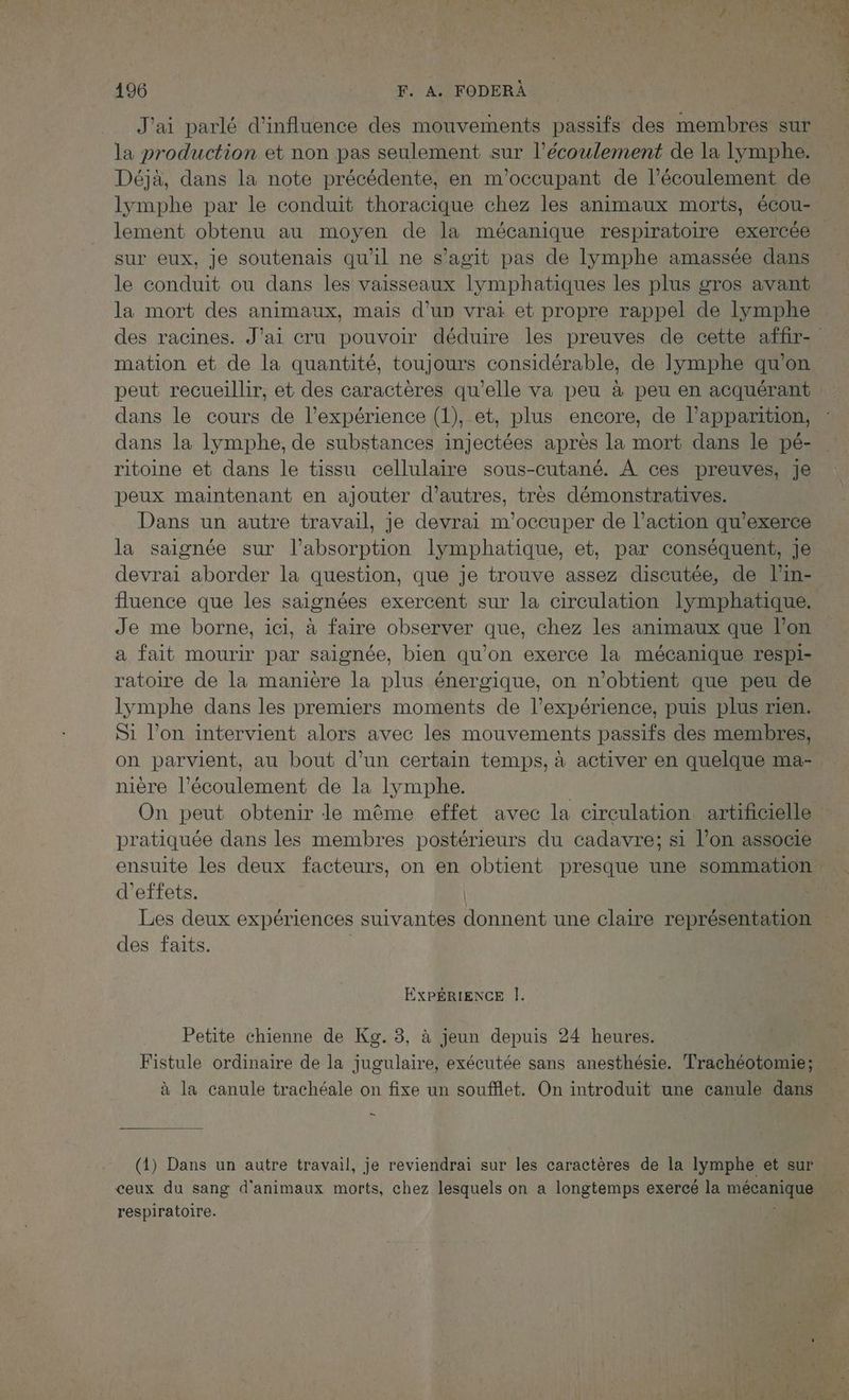 J'ai parlé d'influence des mouvements passifs des membres sur la production et non pas seulement sur l'écoulement de la lymphe. Déjà, dans la note précédente, en m'occupant de l'écoulement de lymphe par le conduit thoracique chez les animaux morts, écou- lement obtenu au moyen de la mécanique respiratoire exercée sur eux, Je soutenais qu'il ne s’agit pas de lymphe amassée dans le conduit ou dans les vaisseaux lymphatiques les plus gros avant la mort des animaux, mais d’un vrai et propre rappel de lymphe mation et de la quantité, toujours considérable, de lymphe qu'on dans le cours de l’expérience (1), et, plus encore, de l’apparition, dans la lymphe, de substances injectées après la mort dans le pé- ritoine et dans le tissu cellulaire sous-cutané. À ces preuves, Je peux maintenant en ajouter d’autres, tres démonstratives. Dans un autre travail, je devrai m'occuper de l’action qu’exerce la saignée sur l'absorption lymphatique, et, par conséquent, je devrai aborder la question, que je trouve assez discutée, de l'in- fluence que les saignées exercent sur la circulation lymphatique. Je me borne, ici, à faire observer que, chez les animaux que l’on a fait mourir par saignée, bien qu'on exerce la mécanique respi- ratoire de la manière la plus énergique, on n'obtient que peu de lymphe dans les premiers moments de l'expérience, puis plus rien. Si l’on intervient alors avec les mouvements passifs des membres, nière l'écoulement de la lymphe. On peut obtenir le même effet avec la circulation artificielle pratiquée dans les membres postérieurs du cadavre; si l’on associe ensuite les deux facteurs, on en obtient presque une sommation d'effets. | Les deux expériences suivantes donnent une claire représentation des faits. | EXPÉRIENCE |. Petite chienne de Kg. 3, à jeun depuis 24 heures. à la canule trachéale on fixe un soufflet. On introduit une canule dans En (1) Dans un autre travail, je reviendrai sur les caractères de la lymphe et sur ceux du sang d'animaux morts, chez lesquels on a longtemps exercé la mécanique respiratoire.