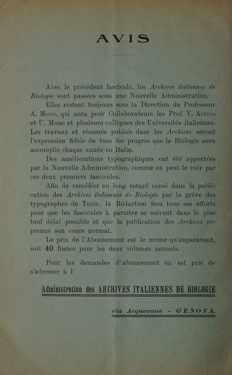 Avec le précédent fascicule, les Archives She de Biologie sont passées sous une Nouvelle Administration. Elles restent toujours sous la Direction du PO A. Mosso, qui aura pour Collaborateurs les Prof. Y. ADucoo et Ü. Mosso et plusieurs collègues des Universités italiennes. Les travaux et résumés publiés dans les Archives seront accomplis chaque année en Italie. En Des améliorations typographiques ont été. apportée par la Nouvelle Administration, comme on peut le voir pa ces deux premiers fascicules. Afin de remédier au long retard causé dans la: pub cation des Archives italiennes de Biologie par la grève de typographes de Turin, la Rédaction fera tous ses effor 24 pour que les fascicules à paraitre se suivent dans le p à | bref délai possible et que la publication des Archives ve 5 Le prix de l'Abonnement est le mème qu ‘auparav soit 40 francs pour les deux volumes annuels. Pour les demandes d Donne on. est. prié s'adresser à l’ « ë Aduinistration des ARCHIVES ITALIENNES DE BIO! via Acquarone - GEM