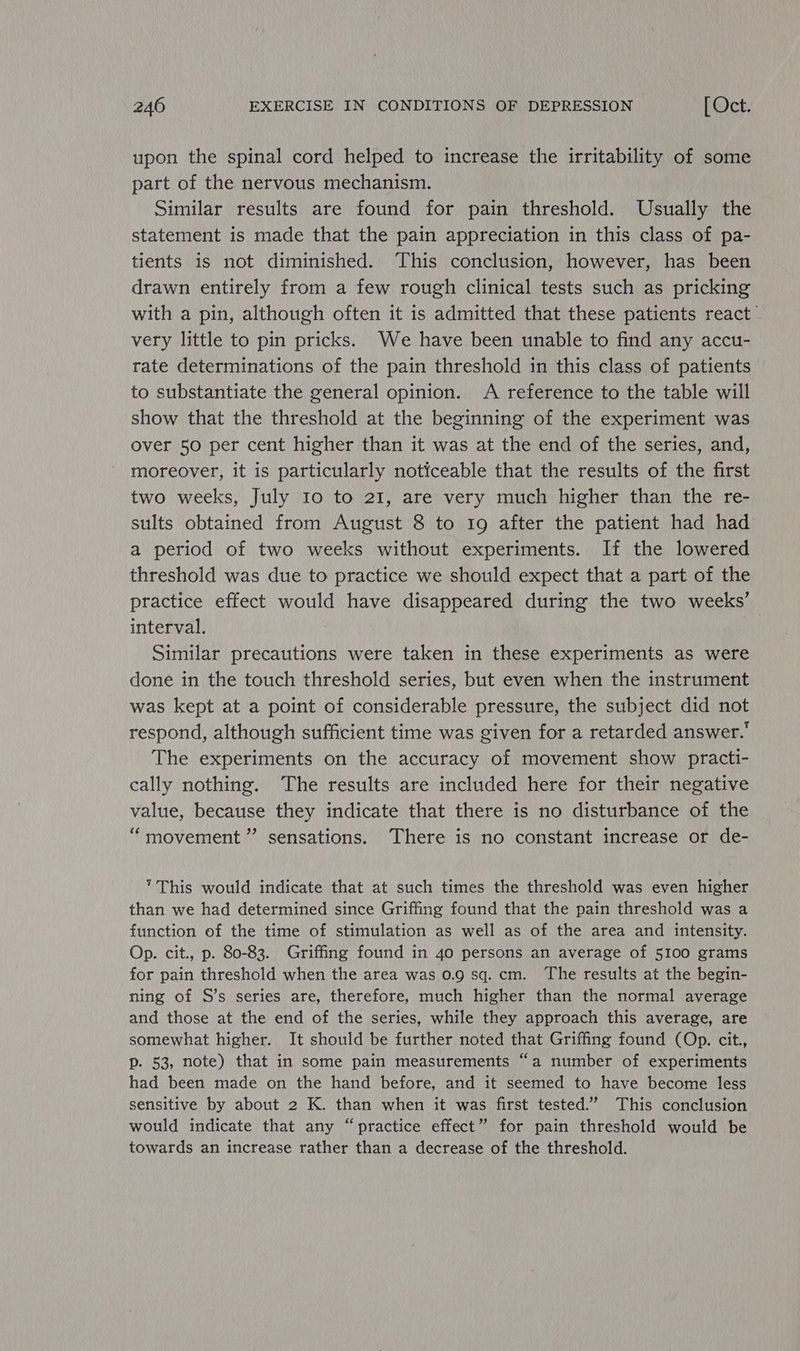 upon the spinal cord helped to increase the irritability of some part of the nervous mechanism. Similar results are found for pain threshold. Usually the statement is made that the pain appreciation in this class of pa- tients is not diminished. This conclusion, however, has been drawn entirely from a few rough clinical tests such as pricking with a pin, although often it is admitted that these patients react very little to pin pricks. We have been unable to find any accu- rate determinations of the pain threshold in this class of patients to substantiate the general opinion. A reference to the table will show that the threshold at the beginning of the experiment was over 50 per cent higher than it was at the end of the series, and, moreover, it is particularly noticeable that the results of the first two weeks, July 10 to 21, are very much higher than the re- sults obtained from August 8 to 19 after the patient had had a period of two weeks without experiments. If the lowered threshold was due to practice we should expect that a part of the practice effect would have disappeared during the two weeks’ interval. Similar precautions were taken in these experiments as were done in the touch threshold series, but even when the instrument was kept at a point of considerable pressure, the subject did not respond, although sufficient time was given for a retarded answer. The experiments on the accuracy of movement show practi- cally nothing. The results are included here for their negative value, because they indicate that there is no disturbance of the “movement” sensations. There is no constant increase or de- This would indicate that at such times the threshold was even higher than we had determined since Griffing found that the pain threshold was a function of the time of stimulation as well as of the area and intensity. Op. cit., p. 80-83. Griffng found in 40 persons an average of 5100 grams for pain threshold when the area was 0.9 sq. cm. The results at the begin- ning of S’s series are, therefore, much higher than the normal average and those at the end of the series, while they approach this average, are somewhat higher. It should be further noted that Griffing found (Op. cit., p. 53, note) that in some pain measurements “a number of experiments had been made on the hand before, and it seemed to have become less sensitive by about 2 K. than when it was first tested.” This conclusion would indicate that any “practice effect” for pain threshold would be towards an increase rather than a decrease of the threshold.