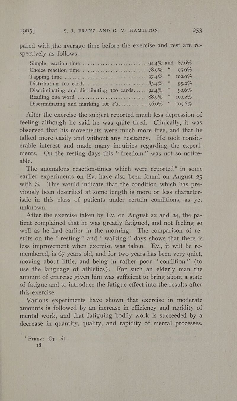 pared with the average time before the exercise and rest are re- spectively as follows: Simple reaction fumes) aren ad Nats a 94.4% and 87.6% Choice) reaction? ties sis eS eae 78.9% “ 95.9% Tapping tinieneg nenede. ia smear ka ae 97.4% “ 102.0% Distributing (100 Cards. snug mawans oma Mappa 7a, 95.2% Discriminating and distributing 100 cards..... 92.4% “ 90.6% Reading) One word | eee ees al eae ane ny 88.90% “ 100.2% Discriminating and marking I00 e’s........... 96.0% “ 109.6% After the exercise the subject reported much less depression of feeling although he said he was quite tired. Clinically, it was observed that his movements were much more free, and that he talked more easily and without any hesitancy. He took consid- erable interest and made many inquiries regarding the experi- ments. On the resting days this “freedom” was not so notice- able. The anomalous reaction-times which were reported* in some earlier experiments on Ev. have also been found on August 25 with S. This would indicate that the condition which has pre- viously been described at some length is more or less character- istic in this class of patients under certain conditions, as yet unknown. After the exercise taken by Ev. on August 22 and 24, the pa- tient complained that he was greatly fatigued, and not feeling so well as he had earlier in the morning. The comparison of re- sults on the “resting” and “ walking” days shows that there is less improvement when exercise was taken. Ev., it will be re- membered, is 67 years old, and for two years has been very quiet, moving about little, and being in rather poor “condition”’ (to use the language of athletics). For such an elderly man the amount of exercise given him was sufficient to bring about a state of fatigue and to introduce the fatigue effect into the results after this exercise. Various experiments have shown that exercise in moderate amounts is followed by an increase in efficiency and rapidity of mental work, and that fatiguing bodily work is succeeded by a decrease in quantity, quality, and rapidity of mental processes. pebanzn Cpa. tite 18
