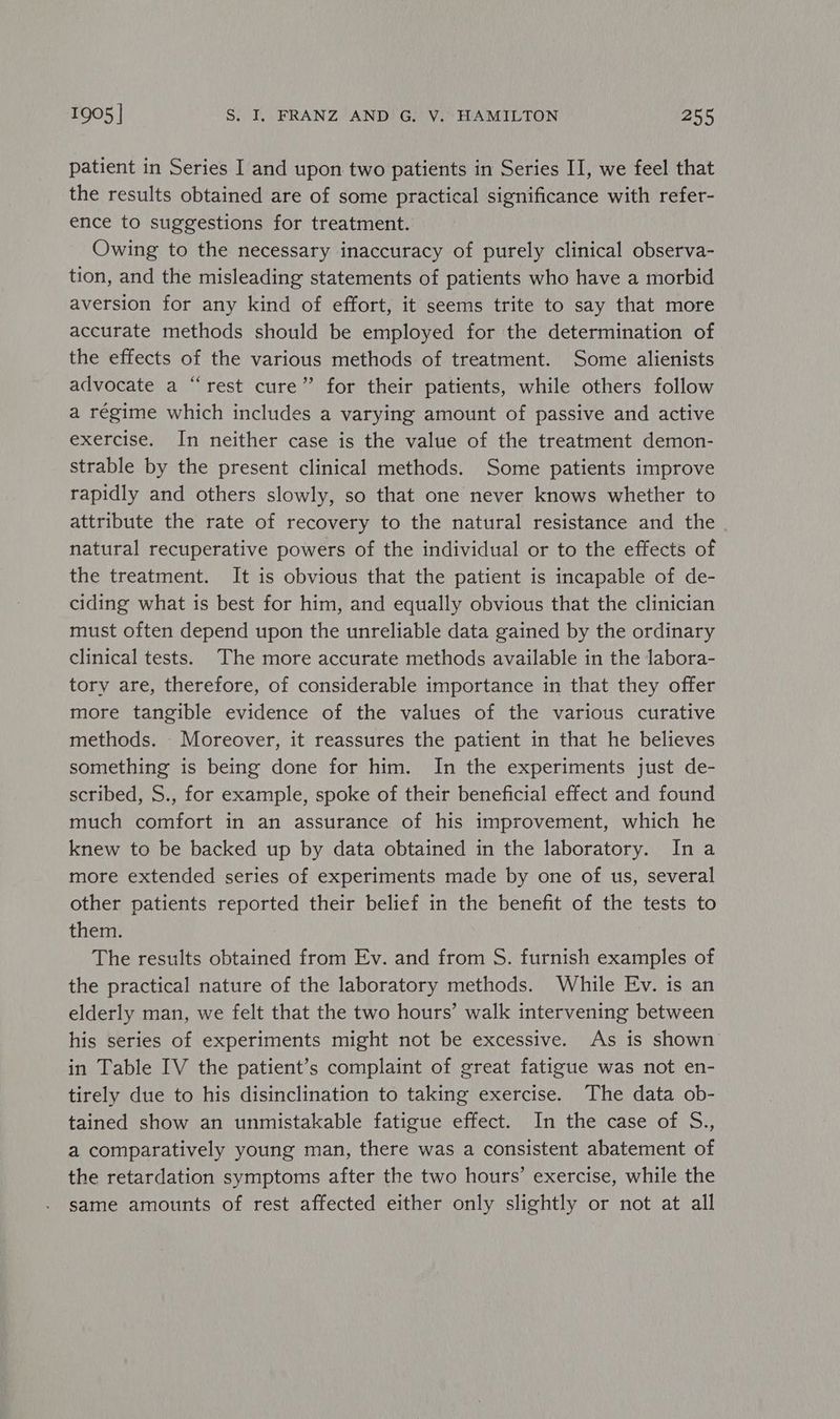 patient in Series I and upon two patients in Series II, we feel that the results obtained are of some practical significance with refer- ence to suggestions for treatment. Owing to the necessary inaccuracy of purely clinical observa- tion, and the misleading statements of patients who have a morbid aversion for any kind of effort, it seems trite to say that more accurate methods should be employed for the determination of the effects of the various methods of treatment. Some alienists advocate a “rest cure” for their patients, while others follow a régime which includes a varying amount of passive and active exercise. In neither case is the value of the treatment demon- strable by the present clinical methods. Some patients improve rapidly and others slowly, so that one never knows whether to attribute the rate of recovery to the natural resistance and the natural recuperative powers of the individual or to the effects of the treatment. It is obvious that the patient is incapable of de- ciding what is best for him, and equally obvious that the clinician must often depend upon the unreliable data gained by the ordinary clinical tests. The more accurate methods available in the labora- tory are, therefore, of considerable importance in that they offer more tangible evidence of the values of the various curative methods. Moreover, it reassures the patient in that he believes something is being done for him. In the experiments just de- scribed, S., for example, spoke of their beneficial effect and found much comfort in an assurance of his improvement, which he knew to be backed up by data obtained in the laboratory. Ina more extended series of experiments made by one of us, several other patients reported their belief in the benefit of the tests to them. The results obtained from Ev. and from S. furnish examples of the practical nature of the laboratory methods. While Ev. is an elderly man, we felt that the two hours’ walk intervening between his series of experiments might not be excessive. As is shown in Table IV the patient’s complaint of great fatigue was not en- tirely due to his disinclination to taking exercise. The data ob- tained show an unmistakable fatigue effect. In the case of S., a comparatively young man, there was a consistent abatement of the retardation symptoms after the two hours’ exercise, while the same amounts of rest affected either only slightly or not at all