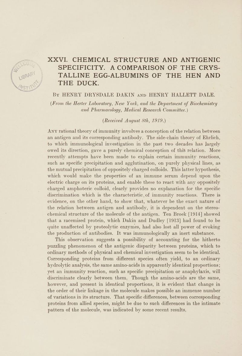XXVI. CHEMICAL STRUCTURE AND ANTIGENIC SPECIFICITY. A COMPARISON OF THE CRYS- TALLINE EGG-ALBUMINS OF THE HEN AND THE DUCK. By HENRY DRYSDALE DAKIN ann HENRY HALLETT DALE. (From the Herter Laboratory, New York, and the Department of Biochemistry and Pharmacology, Medical Research Committee. ) (Received August Sth, 1919.) Any rational theory of immunity involves a conception of the relation between an antigen and its corresponding antibody. The side-chain theory of Ehrlich, to which immunological investigation in the past two decades has largely owed its direction, gave a purely chemical conception of this relation. More recently attempts have been made to explain certain immunity reactions, such as specific precipitation and agglutination, on purely physical lines, as the mutual precipitation of oppositely charged colloids. This latter hypothesis, which would make the properties of an immune serum depend upon the electric charge on its proteins, and enable these to react with any oppositely charged amphoteric colloid, clearly provides no explanation for the specific discrimination which is the characteristic, of immunity reactions. There is evidence, on the other hand, to show that, whatever be the exact nature of the relation between antigen and antibody, it is dependent on the stereo- chemical structure of the molecule of the antigen. Ten Broek [1914] showed that a racemised protein, which Dakin and Dudley [1913] had found to be quite unaffected by proteolytic enzymes, had also lost all power of evoking the production of antibodies. It was immunologically an inert substance. This observation suggests a possibility of accounting for the hitherto puzzling phenomenon of the antigenic disparity between proteins, which to ordinary methods of physical and chemical investigation seem to be identical. Corresponding proteins from different species often yield, to an ordinary hydrolytic analysis, the same amino-acids in apparently identical proportions; yet an immunity reaction, such as specific precipitation or anaphylaxis, will discriminate clearly between them. Though the amino-acids are the same, however, and present in identical proportions, it is evident that change in the order of their linkage in the molecule makes possible an immense number of variations in its structure. That specific differences, between corresponding proteins from allied species, might be due to such differences in the intimate - pattern of the molecule, was indicated by some recent results,