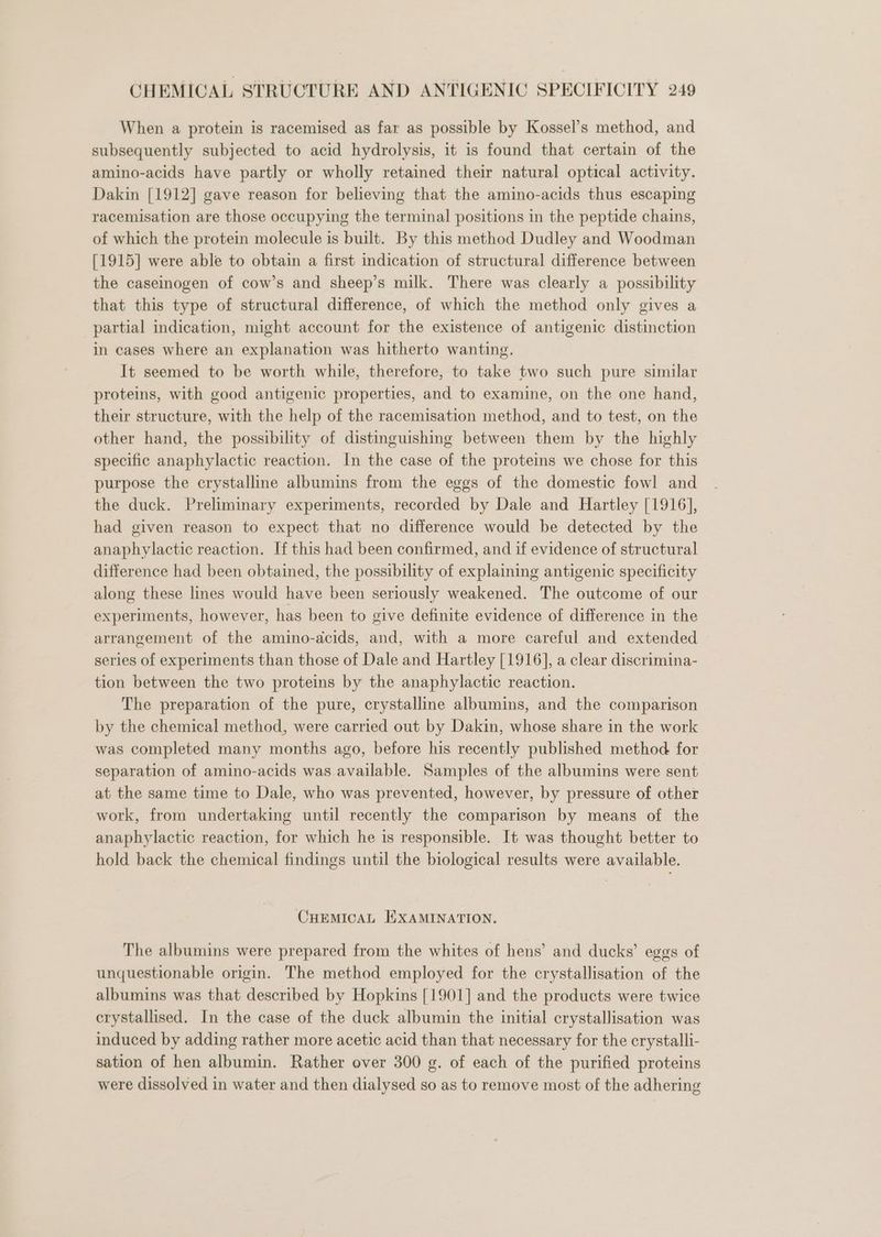 When a protein is racemised as far as possible by Kossel’s method, and subsequently subjected to acid hydrolysis, it is found that certain of the amino-acids have partly or wholly retained their natural optical activity. Dakin [1912] gave reason for believing that the amino-acids thus escaping racemisation are those occupying the terminal positions in the peptide chains, of which the protein molecule is built. By this method Dudley and Woodman [1915] were able to obtain a first indication of structural difference between the caseinogen of cow’s and sheep’s milk. There was clearly a possibility that this type of structural difference, of which the method only gives a partial indication, might account for the existence of antigenic distinction in cases where an explanation was hitherto wanting. It seemed to be worth while, therefore, to take two such pure similar proteins, with good antigenic properties, and to examine, on the one hand, their structure, with the help of the racemisation method, and to test, on the other hand, the possibility of distinguishing between them by the highly specific anaphylactic reaction. In the case of the proteins we chose for this purpose the crystalline albumins from the eggs of the domestic fowl and the duck. Preliminary experiments, recorded by Dale and Hartley [1916], had given reason to expect that no difference would be detected by the anaphylactic reaction. If this had been confirmed, and if evidence of structural difference had been obtained, the possibility of explaining antigenic specificity along these lines would have been seriously weakened. The outcome of our experiments, however, has been to give definite evidence of difference in the arrangement of the amino-acids, and, with a more careful and extended series of experiments than those of Dale and Hartley [1916], a clear discrimina- tion between the two proteins by the anaphylactic reaction. The preparation of the pure, crystalline albumins, and the comparison by the chemical method, were carried out by Dakin, whose share in the work was completed many months ago, before his recently published method for separation of amino-acids was.available. Samples of the albumins were sent at the same time to Dale, who was prevented, however, by pressure of other work, from undertaking until recently the comparison by means of the anaphylactic reaction, for which he is responsible. It was thought better to hold back the chemical findings until the biological results were available. CHEMICAL HXAMINATION. The albumins were prepared from the whites of hens’ and ducks’ eggs of unquestionable origin. The method employed for the crystallisation of the albumins was that described by Hopkins [1901] and the products were twice crystallised. In the case of the duck albumin the initial crystallisation was induced by adding rather more acetic acid than that necessary for the crystalli- sation of hen albumin. Rather over 300 g. of each of the purified proteins were dissolved in water and then dialysed so as to remove most of the adhering