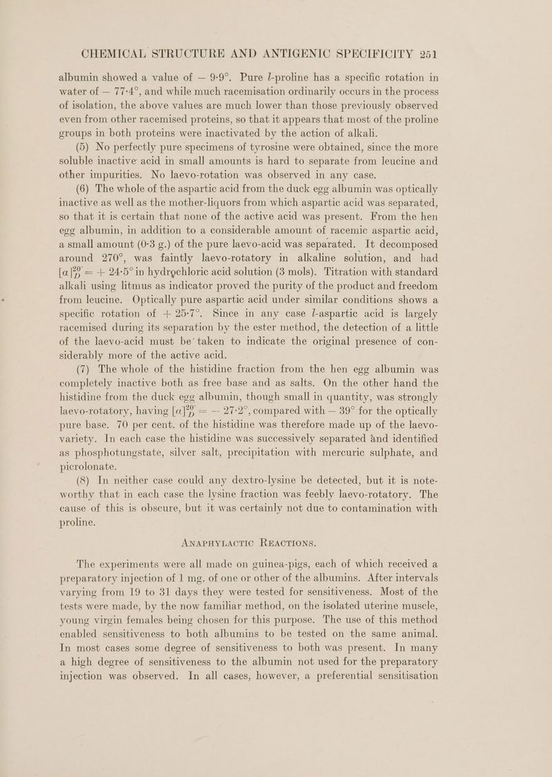 albumin showed a value of — 9-9°. Pure J-proline has a specific rotation in water of — 77-4°, and while much racemisation ordinarily occurs in the process of isolation, the above values are much lower than those previously observed even from other racemised proteins, so that it appears that most of the proline groups in both proteins were inactivated by the action of alkali. (5) No perfectly pure specimens of tyrosine were obtained, since the more soluble inactive acid in small amounts is hard to separate from leucine and other impurities. No laevo-rotation was observed in any case. (6) The whole of the aspartic acid from the duck egg albumin was optically inactive as well as the mother-liquors from which aspartic acid was separated, so that it is certain that none of the active acid was present. From the hen egg albumin, in addition to a considerable amount of racemic aspartic acid, a small amount (0-3 g.) of the pure laevo-acid was separated. It decomposed around 270°, was faintly laevo-rotatory in alkaline solution, and had [a |29 = + 24-5° in hydrgchloric acid solution (3 mols). Titration with standard alkali using litmus as indicator proved the purity of the product and freedom from leucine. Optically pure aspartic acid under similar conditions shows a specific rotation of + 25-7°. Since in any case /-aspartic acid is largely racemised during its separation by the ester method, the detection of a little of the laevo-acid must be’ taken to indicate the original presence of con- siderably more of the active acid. (7) The whole of the histidine fraction from the hen egg albumin was completely inactive both as free base and as salts. On the other hand the histidine from the duck egg albumin, though small in quantity, was strongly laevo-rotatory, having [a]*2 = -- 27-2°, compared with — 39° for the optically pure base. 70 per cent. of the histidine was therefore made up of the laevo- variety. In each case the histidine was successively separated and identified as phosphotungstate, silver salt, precipitation with mercuric sulphate, and picrolonate. | . (8) In neither case could any dextro-lysine be detected, but it 1s note- worthy that in each case the lysine fraction was feebly laevo-rotatory. The cause of this is obscure, but it was certainly not due to contamination with proline. ANAPHYLACTIC REACTIONS. The experiments were all made on guinea-pigs, each of which received a preparatory injection of 1 mg. of one or other of the albumins. After intervals varying from 19 to 31 days they were tested for sensitiveness. Most of the tests were made, by the now familiar method, on the isolated uterine muscle, young virgin females being chosen for this purpose. The use of this method enabled sensitiveness to both albumins to be tested on the same animal. In most cases some degree of sensitiveness to both was present. In many a high degree of sensitiveness to the albumin not used for the preparatory injection was observed. In all cases, however, a preferential sensitisation