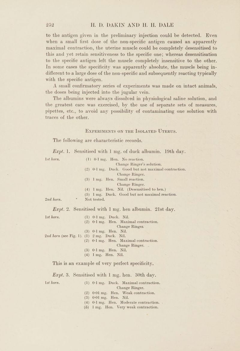 to the antigen given in the preliminary injection could be detected. Even when a small first dose of the non-specific antigen caused an apparently maximal contraction, the uterine muscle could be completely desensitised to this and yet retain sensitiveness to the specific one; whereas desensitisation to the specific antigen left the muscle completely insensitive to the other. In some cases the specificity was apparently absolute, the muscle being in- different to a large dose of the non-specific and subsequently reacting typically with the specific antigen. A small confirmatory series of experiments was made on intact animals, the doses being injected into the jugular vein. The albumins were always dissolved in physiological saline solution, and the greatest care was exercised, by the use of separate sets of measures, pipettes, etc., to avoid any possibility of contaminating one solution with traces of the other. | EXPERIMENTS ON THE ISOLATED UTERUS. The following are characteristic records. Hapt. 1. Sensitised with 1 mg. of duck albumin. 19th day. Ist horn. (1) 0-1 mg. Hen. No reaction. Change Ringer’s solution. (2) O-lmg. Duck. Good but not maximal contraction. Change Ringer. (3) l1mg. Hen. Small reaction. Change Ringer. (4) Img. Hen. Nil. (Desensitised to hen.) (5) Img. Duck. Good but not maximal reaction. 2nd horn. . Not tested. Expt. 2. Sensitised with 1 mg. hen albumin. 21st day. lst horn. (1) 0-Img. Duck. Nil. (2) 0-1 mg. Hen. Maximal contraction. Change Ringer. (3) O-lmg. Hen. Nil. 2nd horn (see Fig. 1). (1) 2mg. Duck. Nil. (2) O-l mg. Hen. Maximal contraction. Change Ringer. (3) O-lmg. Hen. Nil. (4) Img. Hen. Nil. This is an example of very perfect specificity. Expt. 3. Sensitised with 1 mg. hen. 30th day. Ist horn. (1) O-lmg. Duck. Maximal contraction. Change Ringer. (2) 0-Ol mg. Hen. Weak contraction. (3) 0-Ol mg. Hen. Nil. (4) O-lmg. Hen. Moderate contraction. . (5) lmg. Hen. Very weak contraction.
