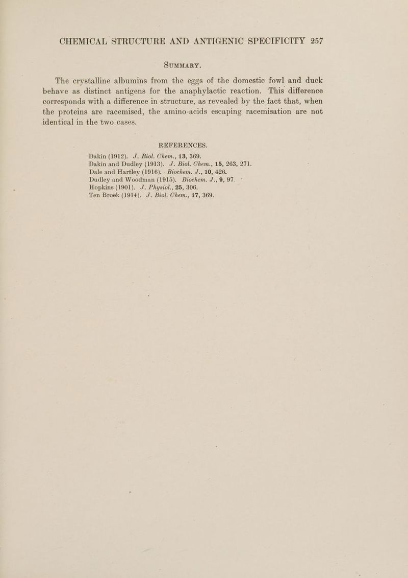 SuMMARY. The crystalline albumins from the eggs of the domestic fowl and duck behave as distinct antigens for the anaphylactic reaction. This difference corresponds with a difference in structure, as revealed by the fact that, when the proteins are racemised, the amino-acids escaping racemisation are not identical in the two cases. REFERENCES. Dakin (1912). J. Biol. Chem., 13, 369. Dakin and Dudley (1913). J. Biol. Chem., 15, 263, 271. Dale and Hartley (1916). - Biochem. J., 10, 426. Dudley and Woodman (1915). Biochem. J.,9, 97. ° Hopkins (1901). J. Physiol., 25, 306. Ten Broek (1914). J. Biol. Chem., 17, 369.