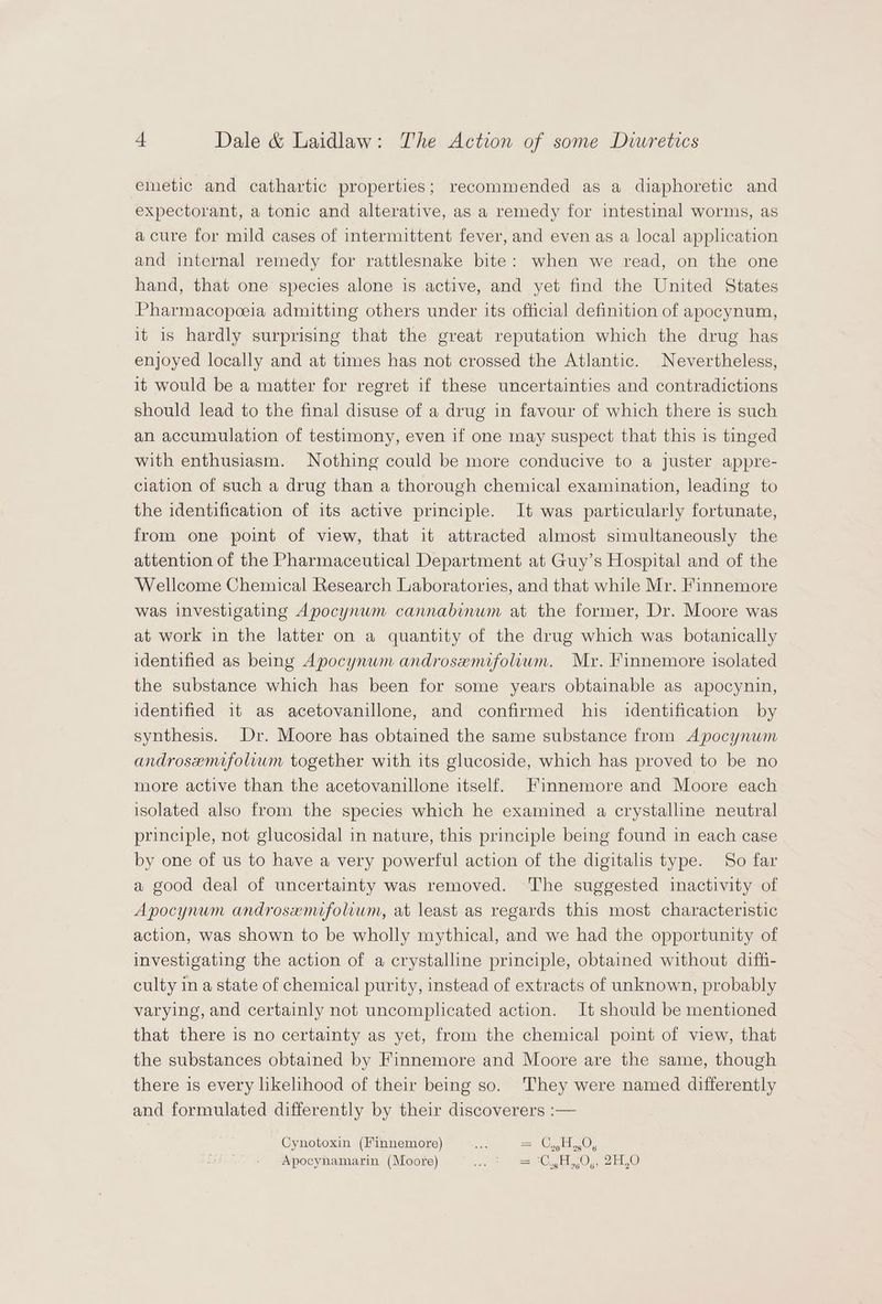 emetic and cathartic properties; recommended as a diaphoretic and expectorant, a tonic and alterative, as a remedy for intestinal worms, as a cure for mild cases of intermittent fever, and even as a local application and internal remedy for rattlesnake bite: when we read, on the one hand, that one species alone is active, and yet find the United States Pharmacopceia admitting others under its official definition of apocynum, it is hardly surprising that the great reputation which the drug has enjoyed locally and at times has not crossed the Atlantic. Nevertheless, it would be a matter for regret if these uncertainties and contradictions should lead to the final disuse of a drug in favour of which there is such an accumulation of testimony, even if one may suspect that this is tinged with enthusiasm. Nothing could be more conducive to a juster appre- ciation of such a drug than a thorough chemical examination, leading to the identification of its active principle. It was particularly fortunate, from one point of view, that it attracted almost simultaneously the attention of the Pharmaceutical Department at Guy’s Hospital and of the Wellcome Chemical Research Laboratories, and that while Mr. Finnemore was investigating Apocynum cannabinum at the former, Dr. Moore was at work in the latter on a quantity of the drug which was botanically identified as being Apocynwm androsenufolium. Mr. Finnemore isolated the substance which has been for some years obtainable as apocynin, identified it as acetovanillone, and confirmed his identification by synthesis. Dr. Moore has obtained the same substance from Apocynum androsemifolium together with its glucoside, which has proved to be no more active than the acetovanillone itself. Finnemore and Moore each isolated also from the species which he examined a crystalline neutral principle, not glucosidal in nature, this principle being found in each case by one of us to have a very powerful action of the digitalis type. So far a good deal of uncertainty was removed. The suggested inactivity of Apocynum androsenufolium, at least as regards this most characteristic action, was shown to be wholly mythical, and we had the opportunity of investigating the action of a crystalline principle, obtained without diffi- culty in a state of chemical purity, instead of extracts of unknown, probably varying, and certainly not uncomplicated action. It should be mentioned that there is no certainty as yet, from the chemical point of view, that the substances obtained by Finnemore and Moore are the same, though there is every likelihood of their being so. They were named differently and formulated differently by their discoverers :— Cynotoxin (Finnemore) = Apocyhamarin (Moore) ovpes oe tess ie