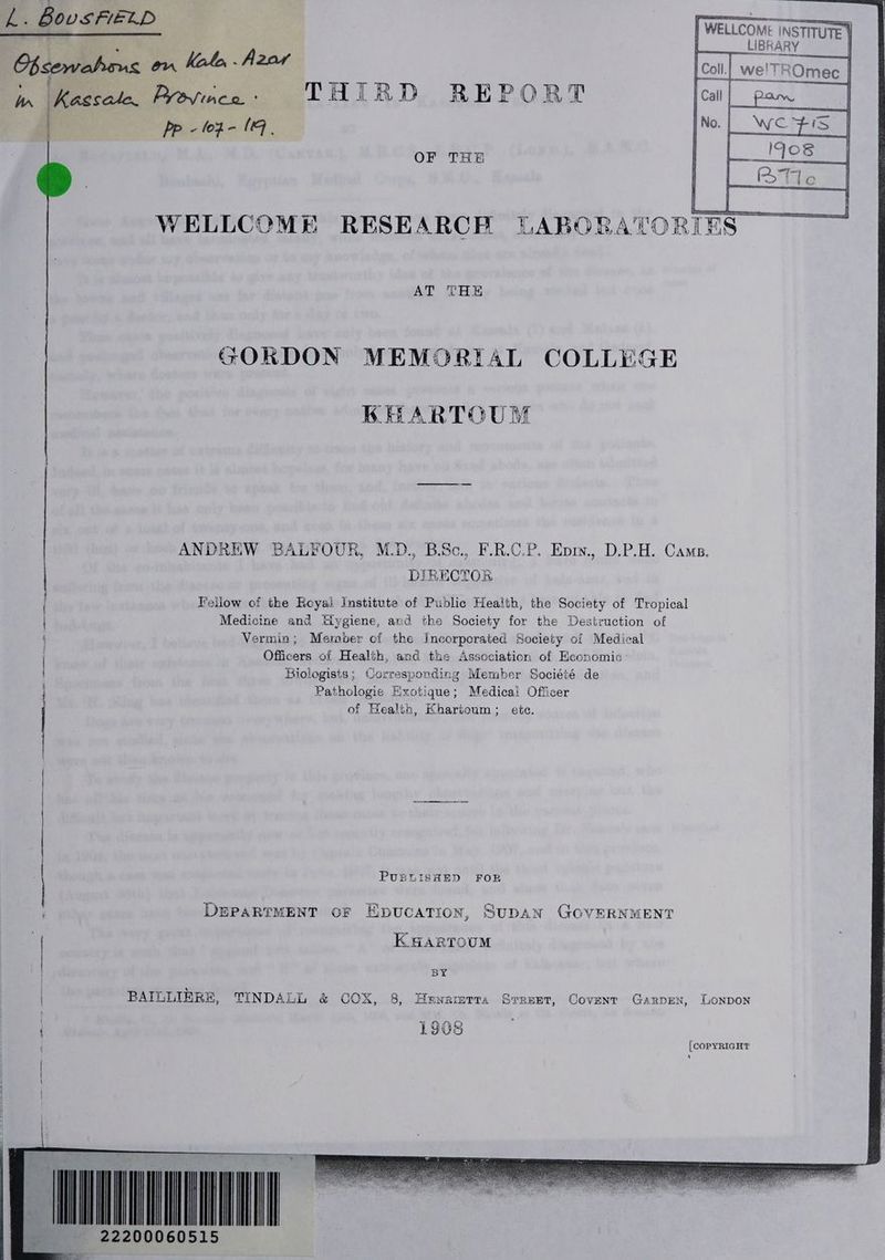 a Bous FIELD Cbeemabons om Hol Azar pias | WELLCOMI INSTITUTE ¥ | _LIBRARY | OF THE WELLCOME RESEARCH LABORATORIES GORDON MEMORIAL COLLEGE KHARTOUM by RECTOR Fellow of the Reyai Institute of Public Health, the Society of Tropical Medicine and Hygiene, and the Society for the Destruction of Vermin; Meraber of the Incorporated Society of Medical Officers of Health, and the Association of Economic ANDREW BALFOUR, M.D., B.Sc., F.R.C.P. Epiy., D.P.H. Cams. { ee Biologists; Corresponding Member Société de Pathologie Hxotique; Medicai Officer of Health, Khartoum; etc. if PUBLISHED FOR DEPARTMENT oF Epucation, SuDAN GOVERNMENT KHARTOUM BY | BAILLIERE, TINDALL &amp; COX, 8, Hewramrra Srrezt, Covent Garpen, Lonpon | 1908 [COPYRIGHT ‘ NREL 2200060515