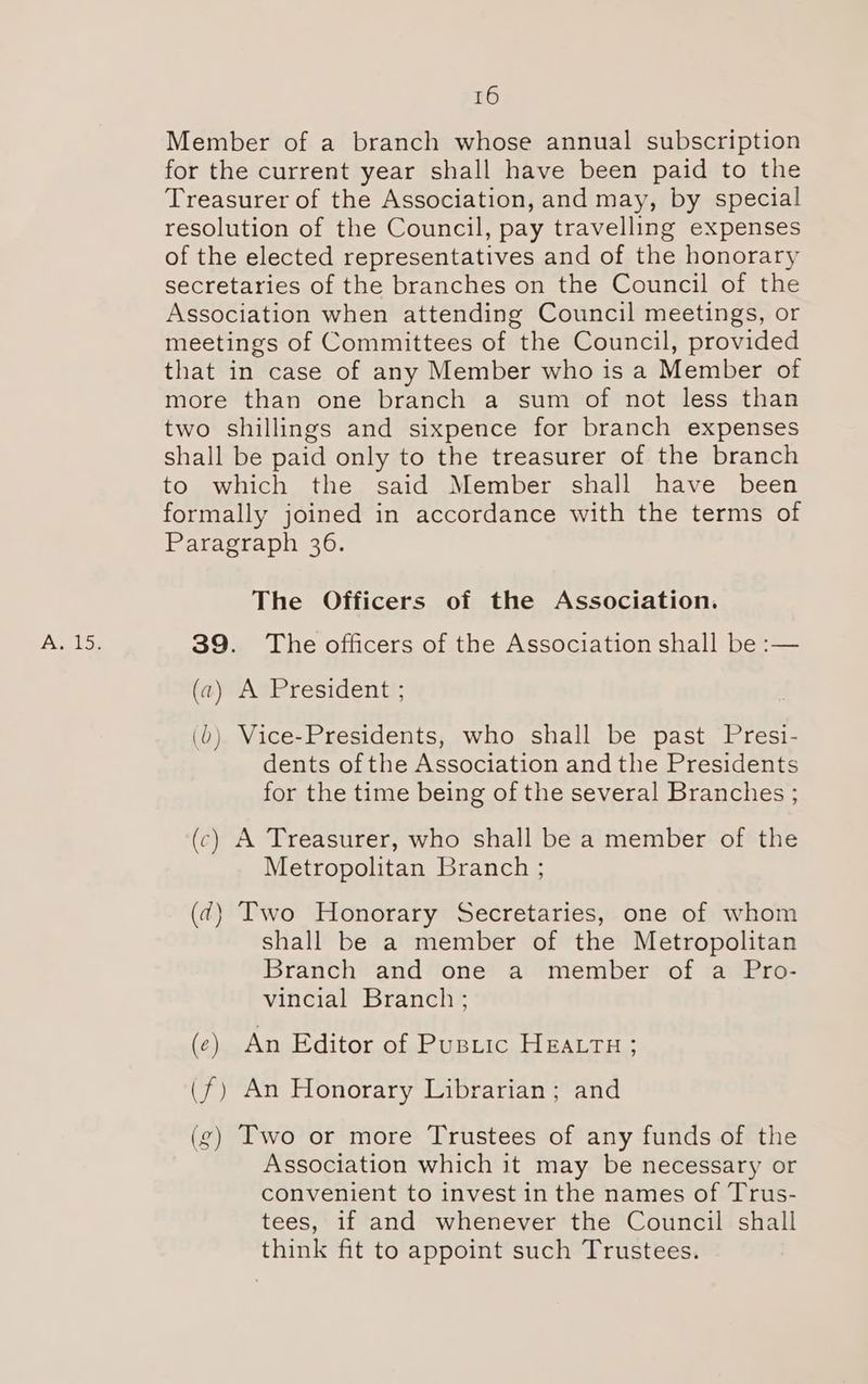 Member of a branch whose annual subscription for the current year shall have been paid to the Treasurer of the Association, and may, by special resolution of the Council, pay travelling expenses of the elected representatives and of the honorary secretaries of the branches on the Council of the Association when attending Council meetings, or meetings of Committees of the Council, provided that in case of any Member who is a Member of more than one branch a sum of not less than two shillings and sixpence for branch expenses shall be paid only to the treasurer of the branch to which the said Member shall have been formally joined in accordance with the terms of Paragraph 36. The Officers of the Association. 39. The officers of the Association shall be :— (a) A President ; ()) Vice-Presidents, who shall be past Presi- dents of the Association and the Presidents for the time being of the several Branches ; (c) A Treasurer, who shall be a member of the Metropolitan Branch ; (¢7) Two Honorary Secretaries, one of whom shall be a member of the Metropolitan Branch and one a member of a Pro- vincial Branch ; (c) An Editor of Pustic HEALTH; (f) An Honorary Librarian; and (g) Two or more Trustees of any funds of the Association which it may be necessary or convenient to invest in the names of Trus- tees, if and whenever the Council shall think fit to appoint such Trustees.