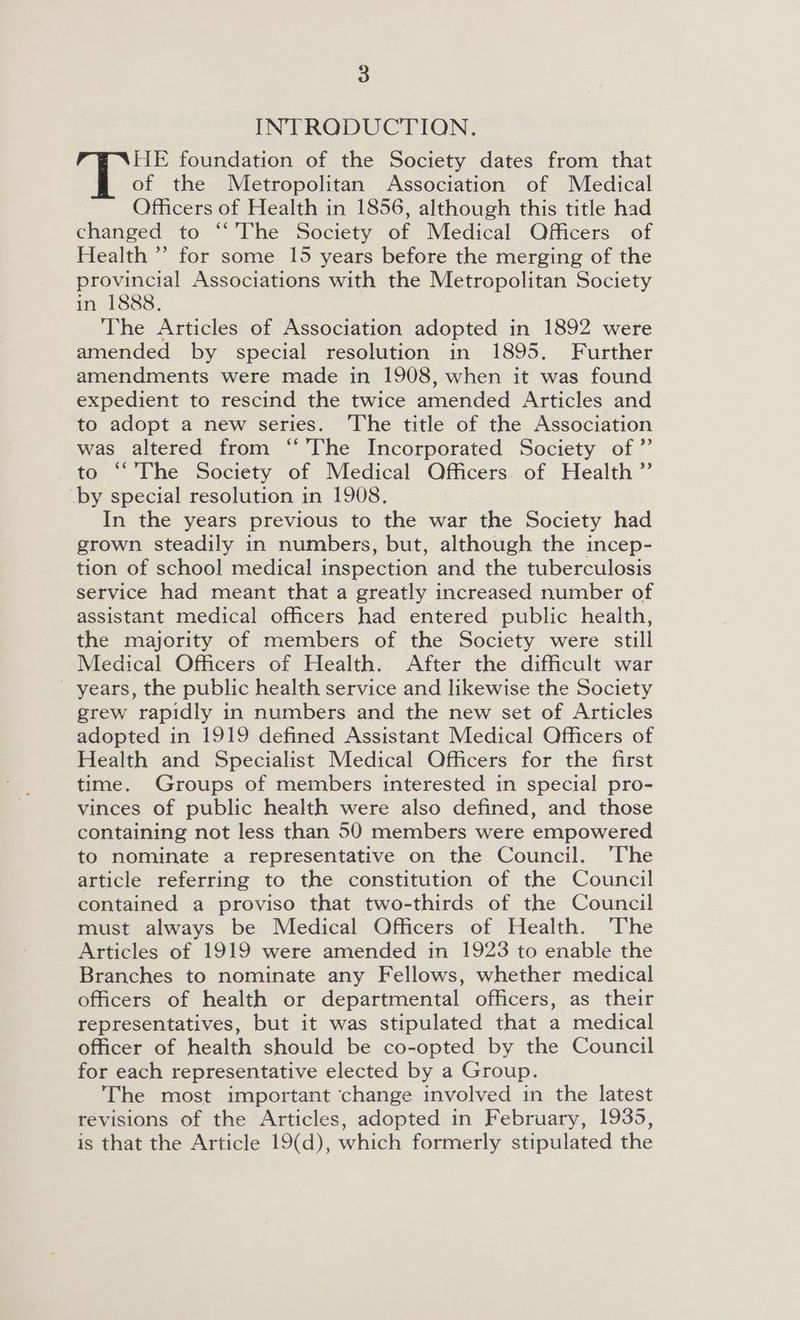 INTRODUCTION. HE foundation of the Society dates from that of the Metropolitan Association of Medical Officers of Health in 1856, although this title had changed to “The Society of Medical Officers of Health’ for some 15 years before the merging of the provincial Associations with the Metropolitan Society in 1888. The Articles of Association adopted in 1892 were amended by special resolution in 1895. Further amendments were made in 1908, when it was found expedient to rescind the twice amended Articles and to adopt a new series. The title of the Association was altered from ‘The Incorporated Society of” to “The Society of Medical Officers of Health” by special resolution in 1908. In the years previous to the war the Society had grown steadily in numbers, but, although the incep- tion of school medical inspection and the tuberculosis service had meant that a greatly increased number of assistant medical officers had entered public health, the majority of members of the Society were still Medical Officers of Health. After the difficult war _ years, the public health service and likewise the Society grew rapidly in numbers and the new set of Articles adopted in 1919 defined Assistant Medical Officers of Health and Specialist Medical Officers for the first time. Groups of members interested in special pro- vinces of public health were also defined, and those containing not less than 50 members were empowered to nominate a representative on the Council. The article referring to the constitution of the Council contained a proviso that two-thirds of the Council must always be Medical Officers of Health. The Articles of 1919 were amended in 1923 to enable the Branches to nominate any Fellows, whether medical officers of health or departmental officers, as their representatives, but it was stipulated that a medical officer of health should be co-opted by the Council for each representative elected by a Group. The most important ‘change involved in the latest revisions of the Articles, adopted in February, 1935, is that the Article 19(d), which formerly stipulated the