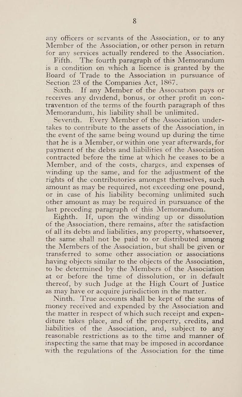 any officers or servants of the Association, or to any Member of the Association, or other person in return for any services actually rendered to the Association. Fifth. The fourth paragraph of this Memorandum is a condition on which a licence is granted by the Board of Trade to the Association in pursuance of Section 23 of the Companies Act, 1867. Sixth. If any Member of the Association pays or receives any dividend, bonus, or other profit 1n con- travention of the terms of the fourth paragraph of thrs Memorandum, his liability shall be unlimited. Seventh. Every Member of the Association under- takes to contribute to the assets of the Association, in the event of the same being wound up during the time that he is a Member, or within one year afterwards, for payment of the debts and liabilities of the Association contracted before the time at which he ceases to be a Member, and of the costs, charges, and expenses of winding up the same, and for the adjustment of the rights of the contributories amongst themselves, such amount as may be required, not exceeding one pound, or in case of his liability becoming unlimited such other amount as may be required in pursuance of the last preceding paragraph of this Memorandum. Eighth. If, upon the winding up or dissolution of the Association, there remains, after the satisfaction of all its debts and liabilities, any property, whatsoever, the same shall not be paid to or distributed among the Members of the Association, but shall be given or transferred to some other association or associations having objects similar to the objects of the Association, to be determined by the Members of the Association at or before the time of dissolution, or in default thereof, by such Judge at the High Court of Justice as may have or acquire jurisdiction in the matter. Ninth. ‘True accounts shall be kept of the sums of money received and expended by the Association and the matter in respect of which such receipt and expen- diture takes place, and of the property, credits, and liabilities of the Association, and, subject to any reasonable restrictions as to the time and manner of inspecting the same that may be imposed in accordance with the regulations of the Association for the time