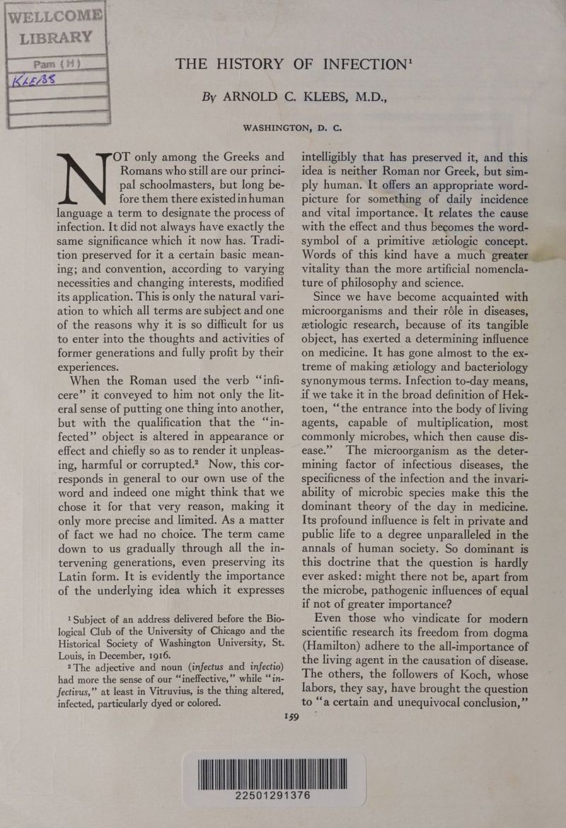 OT only among the Greeks and Romans who still are our princi- pal schoolmasters, but long be- fore them there existed im human language a term to designate the process of infection. It did not always have exactly the same significance which it now has. Tradi- tion preserved for it a certain basic mean- ing; and convention, according to varying necessities and changing interests, modified its application. This 1s only the natural vari- ation to which all terms are subject and one of the reasons why it is so difficult for us to enter into the thoughts and activities of former generations and fully profit by their experiences. When the Roman used the verb “infi- cere” it conveyed to him not only the Iit- eral sense of putting one thing mto another, but with the qualification that the “in- fected” object is altered m appearance or effect and chiefly so as to render it unpleas- ing, harmful or corrupted.? Now, this cor- responds in general to our own use of the word and indeed one might think that we chose it for that very reason, making it only more precise and limited. As a matter of fact we had no choice. The term came down to us gradually through all the mn- tervening generations, even preserving Its Latin form. It is evidently the importance of the underlying idea which it expresses 1 Subject of an address delivered before the Bio- logical Club of the University of Chicago and the Historical Society of Washington University, St. Louis, in December, 1916. 2The adjective and noun (infectus and infectio) had more the sense of our “ineffective,” while “in- fectivus,” at least in Vitruvius, is the thing altered, infected, particularly dyed or colored. intelligibly that has preserved it, and this idea is neither Roman nor Greek, but sim- ply human. It offers an appropriate word- picture for something of daily incidence and vital importance. It relates the cause with the effect and thus becomes the word- symbol of a primitive etiologic concept. Words of this kind have a much greater vitality than the more artificial nomencla- ture of philosophy and science. Since we have become acquainted with microorganisms and their réle in diseases, etiologic research, because of its tangible object, has exerted a determining influence on medicine. It has gone almost to the ex- treme of making etiology and bacteriology synonymous terms. Infection to-day means, if we take it m the broad definition of Hek- toen, “the entrance into the body of living agents, capable of multiplication, most commonly microbes, which then cause dis- ease.” ‘The microorganism as the deter- mining factor of infectious diseases, the specificness of the infection and the invari- ability of microbic species make this the dominant theory of the day mm medicine. Its profound influence is felt in private and public life to a degree unparalleled in the annals of human society. So dominant is this doctrine that the question is hardly ever asked: might there not be, apart from the microbe, pathogenic influences of equal if not of greater importance? Even those who vindicate for modern scientific research its freedom from dogma (Hamilton) adhere to the all-importance of the living agent im the causation of disease. The others, the followers of Koch, whose labors, they say, have brought the question to “‘a certain and unequivocal conclusion,”