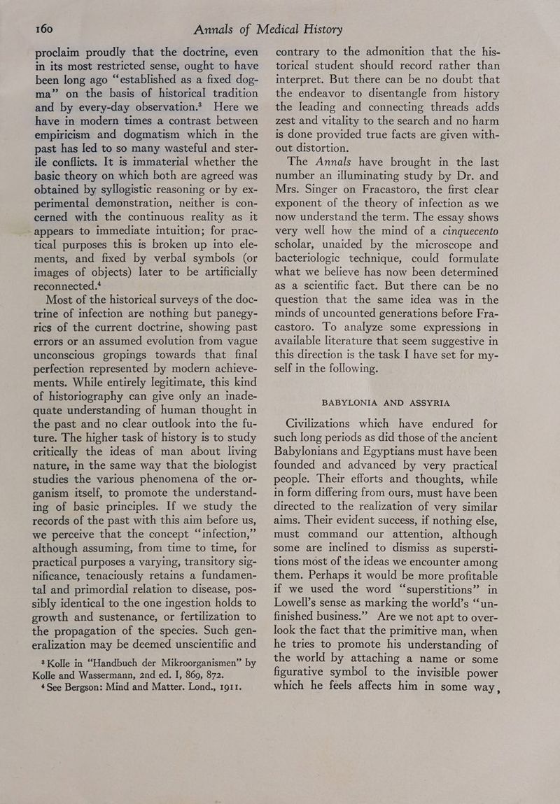 proclaim proudly that the doctrine, even in its most restricted sense, ought to have been long ago “established as a fixed dog- ma” on the basis of historical tradition and by every-day observation.* Here we have in modern times a contrast between empiricism and dogmatism which in the past has led to so many wasteful and ster- ile conflicts. It is immaterial whether the basic theory on which both are agreed was obtained by syllogistic reasoning or by ex- perimental demonstration, neither is con- cerned with the continuous reality as it appears to immediate intuition; for prac- tical purposes this is broken up into ele- ments, and fixed by verbal symbols (or images of objects) later to be artificially reconnected.‘ Most of the historical surveys of the doc- trine of infection are nothing but panegy- rics of the current doctrine, showing past errors or an assumed evolution from vague unconscious gropings towards that final perfection represented by modern achieve- ments. While entirely legitimate, this kind of historiography can give only an made- quate understanding of human thought in the past and no clear outlook into the fu- ture. The higher task of history Is to study critically the ideas of man about living nature, in the same way that the biologist studies the various phenomena of the or- ganism itself, to promote the understand- ing of basic principles. If we study the records of the past with this aim before us, we perceive that the concept “infection,” although assuming, from time to time, for practical purposes a varying, transitory sig- nificance, tenaciously retains a fundamen- tal and primordial relation to disease, pos- sibly identical to the one ingestion holds to growth and sustenance, or fertilization to the propagation of the species. Such gen- eralization may be deemed unscientific and 8 Kolle in “Handbuch der Mikroorganismen” by Kolle and Wassermann, 2nd ed. I, 869, 872. 4See Bergson: Mind and Matter. Lond., 1911. contrary to the admonition that the his- torical student should record rather than interpret. But there can be no doubt that the endeavor to disentangle from history the leading and connecting threads adds zest and vitality to the search and no harm is done provided true facts are given with- out distortion. The Annals have brought in the last number an illuminating study by Dr. and Mrs. Singer on Fracastoro, the first clear exponent of the theory of infection as we now understand the term. The essay shows very well how the mind of a cinquecento scholar, unaided by the microscope and bacteriologic technique, could formulate what we believe has now been determined as a scientific fact. But there can be no question that the same idea was in the minds of uncounted generations before Fra- castoro. To analyze some expressions in available literature that seem suggestive In this direction is the task I have set for my- self in the followmg. BABYLONIA AND ASSYRIA Civilizations which have endured for such long periods as did those of the ancient Babylonians and Egyptians must have been founded and advanced by very practical people. Their efforts and thoughts, while in form differing from ours, must have been directed to the realization of very similar aims. Their evident success, if nothing else, must command our attention, although some are inclined to dismiss as supersti- tions most of the ideas we encounter among them. Perhaps it would be more profitable if we used the word “superstitions” in Lowell’s sense as marking the world’s ‘“‘un- finished business.” Are we not apt to over- look the fact that the primitive man, when he tries to promote his understanding of the world by attaching a name or some figurative symbol to the invisible power which he feels affects him in some way,