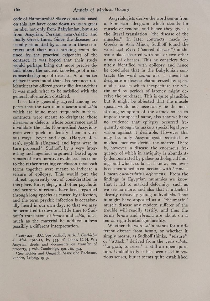 code of Hammurabi.’ Slave contracts based on this law have come down to us in great number not only from Babylonian, but also from Assyrian, Persian, near-Asiatic and finally Greek times. Since the diseases are usually stipulated by a name in these con- tracts and their most striking traits de- fined by the practical exigencies of the contract, It was hoped that their study would perhaps bring out more precise de- tails about the ancient knowledge of a cir- cumscribed group of diseases. As a matter of fact it was found that also here accurate identification offered great difficulty andthat it was much wiser to be satisfied with the general information obtained. It is fairly generally agreed among ex- perts that the two names bennu and sibtu which are found most frequently in these contracts were meant to designate those diseases or defects whose occurrence could invalidate the sale. Non-medical Assyriolo- gists were quick to identify them im vari- ous ways. Fever and ague (Harper, Jen- sen), syphilis (Ungnad) and lepra were in turn proposed *. Sudhoff, by a very inter- esting and ingenious argument based upon a mass of corroborative evidence, has come to the rather startling conclusion that both terms together were meant to indicate a seizure of epilepsy. This would put the subject apparently out of consideration in this place. But epilepsy and other psychotic and neurotic affections have been regarded through long epochs as caused by infection, and the term psychic infection is occasion- ally heard in our own day, so that we may be permitted to devote a little time to Sud- hoff’s translation of bennu and sibtu, inas- much as the material he adduces allows possibly a different interpretation. 7 2267-2213 B.C. See Sudhoff, Arch. f. Geschichte d. Med. 1910-11, iv, 353. cf. Johns, C. H. W.: Assyrian deeds and documents on transfer of property, 3 vols. Cambridge, 1901, Ui, 394. 8See Kohler and Ungnad: Assyrische Rechtsur- kunden, Leipzig, 1913. Assyriologists derive the word bennu from a Sumerian ideogram which stands for muscle or tendon, and hence they give as the literal translation “‘the disease of the muscles.’ In later contracts, made by Greeks in Asia Minor, Sudhoff found the word iepa vocos (“sacred disease”) in the same place inserted with one or two other names of diseases. This he considers defi- nitely identified with epilepsy and hence he concludes that in the Babylonian con- tracts the word bennu also is meant to designate a disease characterized by spas- modic attacks which incapacitate the vic- tim and by periods of latency might de- ceive the purchaser. This is quite plausible, but it might be objected that the muscle spasm. would not necessarily be the most striking symptom of the attack so as to impose the special name, also that we have no evidence that epilepsy occurred fre- quently enough to make a special legal pro- vision against it desirable. However this may be, only Assyriologists assisted by medical men can decide the matter. There is, however, a disease the enormous fre- quency of which in antiquity is abundant- Iy demonstrated by paleeo-pathological find- ings and which, so far as I know, has never been mentioned in connection with bennu— I mean osteo-arthritis deformans. From the findings in Egyptian mummies we know that it led to marked deformity, such as we see no more, and also that it attacked already relatively young mdividuals. That it might have appealed as a “rheumatic” muscle disease any modern sufferer of the trouble will readily testify, and thus the terms bennu and rbeuma are about on a par as regards etiologic lucidity. Whether the word sibtu stands for a dif- ferent disease from bennu, or whether it simply means, as Sudhoff thinks, “‘seizure”’ or “attack,” derived from the verb sabatu “to grab, to seize,” is still an open ques- tion. Undoubtedly it has been used in va- rious senses, but it seems quite established