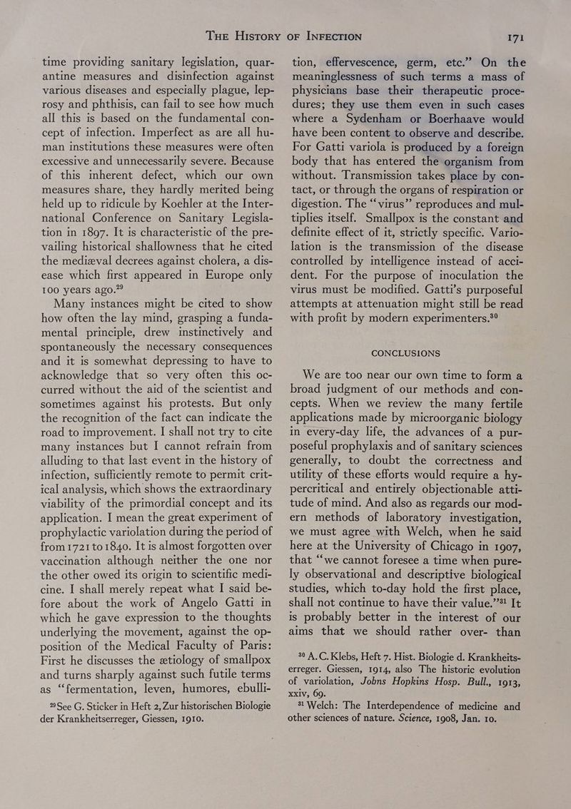 time providing sanitary legislation, quar- antine measures and disinfection against various diseases and especially plague, lep- rosy and phthisis, can fail to see how much all this is based on the fundamental con- cept of mfection. Imperfect as are all hu- man institutions these measures were often excessive and unnecessarily severe. Because of this mherent defect, which our own measures share, they hardly merited being held up to ridicule by Koehler at the Inter- national Conference on Sanitary Legisla- tion in 1897. It is characteristic of the pre- vailing historical shallowness that he cited the medieval decrees against cholera, a dis- ease which first appeared in Europe only 100 years ago.” Many instances might be cited to show how often the lay mind, grasping a funda- mental principle, drew imstinctively and spontaneously the necessary consequences and it is somewhat depressing to have to acknowledge that so very often this oc- curred without the aid of the scientist and sometimes against his protests. But only the recognition of the fact can mdicate the road to improvement. I shall not try to cite many instances but I cannot refrain from alluding to that Jast event in the history of infection, sufficiently remote to permit crit- ical analysis, which shows the extraordinary viability of the primordial concept and its application. I mean the great experiment of prophylactic variolation during the period of from 1721 to 1840. It is almost forgotten over vaccination although neither the one nor the other owed its origin to scientific medi- cine. I shall merely repeat what I said be- fore about the work of Angelo Gatti in which he gave expression to the thoughts underlying the movement, against the op- position of the Medical Faculty of Paris: First he discusses the etiology of smallpox and turns sharply against such futile terms as “fermentation, leven, humores, ebulli- 22 See G. Sticker in Heft 2, Zur historischen Biologie tion, effervescence, germ, etc.” On the meaninglessness of such terms a mass of physicians base their therapeutic proce- dures; they use them even in such cases where a Sydenham or Boerhaave would have been content to observe and describe. For Gatti variola is produced by a foreign body that has entered the organism from without. Transmission takes place by con- tact, or through the organs of respiration or digestion. The “virus” reproduces and mul- tiplies itself. Smallpox is the constant and definite effect of it, strictly specific. Vario- lation is the transmission of the disease controlled by mtelligence instead of acci- dent. For the purpose of inoculation the virus must be modified. Gatti’s purposeful attempts at attenuation might still be read with profit by modern experimenters.*° CONCLUSIONS We are too near our own time to form a broad judgment of our methods and con- cepts. When we review the many fertile applications made by microorganic biology mn every-day life, the advances of a pur- poseful prophylaxis and of sanitary sciences generally, to doubt the correctness and utility of these efforts would require a hy- percritical and entirely objectionable atti- tude of mind. And also as regards our mod- ern methods of laboratory investigation, we must agree with Welch, when he said here at the University of Chicago in 1907, that “‘we cannot foresee a time when pure- ly observational and descriptive biological studies, which to-day hold the first place, shall not continue to have their value.’’*! It is probably better in the interest of our aims that we should rather over- than 30 A.C. Klebs, Heft 7. Hist. Biologie d. Krankheits- erreger. Giessen, 1914, also The historic evolution of variolation, Jobns Hopkins Hosp. Bull., 1913, xxiv, 69. 31 Welch: The Interdependence of medicine and