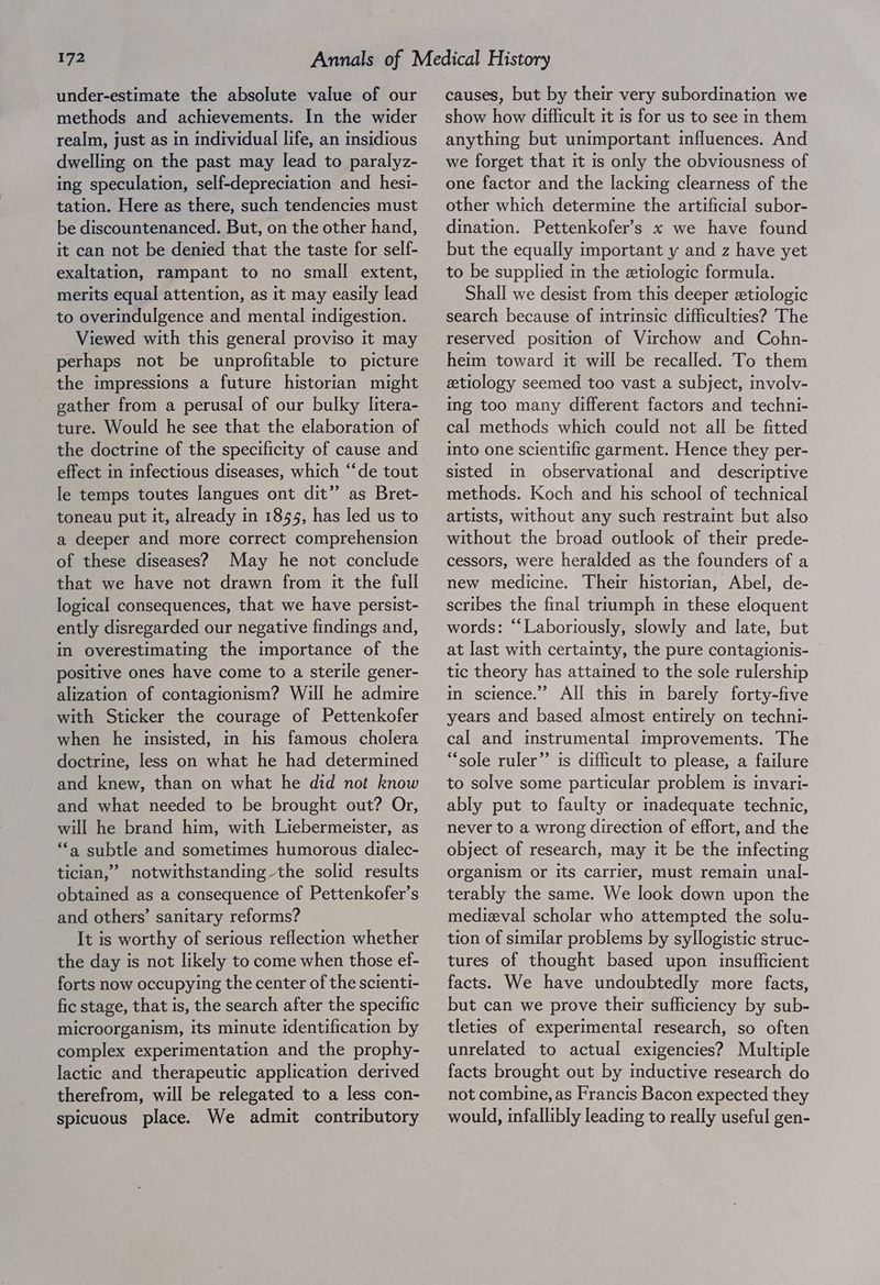 under-estimate the absolute value of our methods and achievements. In the wider realm, just as in individual life, an insidious dwelling on the past may lead to paralyz- ing speculation, self-depreciation and hesi- tation. Here as there, such tendencies must be discountenanced. But, on the other hand, it can not be denied that the taste for self- exaltation, rampant to no small extent, merits equal attention, as it may easily lead to overindulgence and mental indigestion. Viewed with this general proviso it may perhaps not be unprofitable to picture the impressions a future historian might gather from a perusal of our bulky litera- ture. Would he see that the elaboration of the doctrine of the specificity of cause and effect in infectious diseases, which “‘de tout Ie temps toutes langues ont dit” as Bret- toneau put it, already in 1855, has led us to a deeper and more correct comprehension of these diseases? May he not conclude that we have not drawn from it the full logical consequences, that we have persist- ently disregarded our negative findings and, in overestimating the importance of the positive ones have come to a sterile gener- alization of contagionism? Will he admire with Sticker the courage of Pettenkofer when he insisted, in his famous cholera doctrine, less on what he had determined and knew, than on what he did not know and what needed to be brought out? Or, will he brand him, with Liebermeister, as ‘a subtle and sometimes humorous dialec- ticlan,” notwithstanding the solid results obtained as a consequence of Pettenkofer’s and others’ sanitary reforms? It is worthy of serious reflection whether the day is not likely to come when those ef- forts now occupying the center of the scienti- fic stage, that is, the search after the specific microorganism, its minute identification by complex experimentation and the prophy- Jactic and therapeutic application derived therefrom, will be relegated to a less con- spicuous place. We admit contributory causes, but by their very subordination we show how difficult it is for us to see in them anything but unimportant influences. And we forget that it is only the obviousness of one factor and the lacking clearness of the other which determine the artificial subor- dination. Pettenkofer’s x we have found but the equally important y and z have yet to be supplied in the etiologic formula. Shall we desist from this deeper etiologic search because of intrinsic difficulties? The reserved position of Virchow and Cohn- heim toward it will be recalled. To them etiology seemed too vast a subject, involv- ing too many different factors and techni- cal methods which could not all be fitted into one scientific garment. Hence they per- sisted mm observational and descriptive methods. Koch and his school of technical artists, without any such restraint but also without the broad outlook of their prede- cessors, were heralded as the founders of a new medicme. Their historian, Abel, de- scribes the final trrumph in these eloquent words: “‘Laboriously, slowly and late, but at last with certainty, the pure contagionis- tic theory has attained to the sole rulership in science.’ All this m barely forty-five years and based almost entirely on techni- cal and instrumental improvements. The “sole ruler” 1s difficult to please, a failure to solve some particular problem is invari- ably put to faulty or madequate technic, never to a wrong direction of effort, and the object of research, may it be the infecting organism or Its carrier, must remain unal- terably the same. We look down upon the medieval scholar who attempted the solu- tion of similar problems by syllogistic struc- tures of thought based upon insufficient facts. We have undoubtedly more facts, but can we prove their sufficiency by sub- tleties of experimental research, so often unrelated to actual exigencies? Multiple facts brought out by ductive research do not combine, as Francis Bacon expected they would, infallibly leading to really useful gen-
