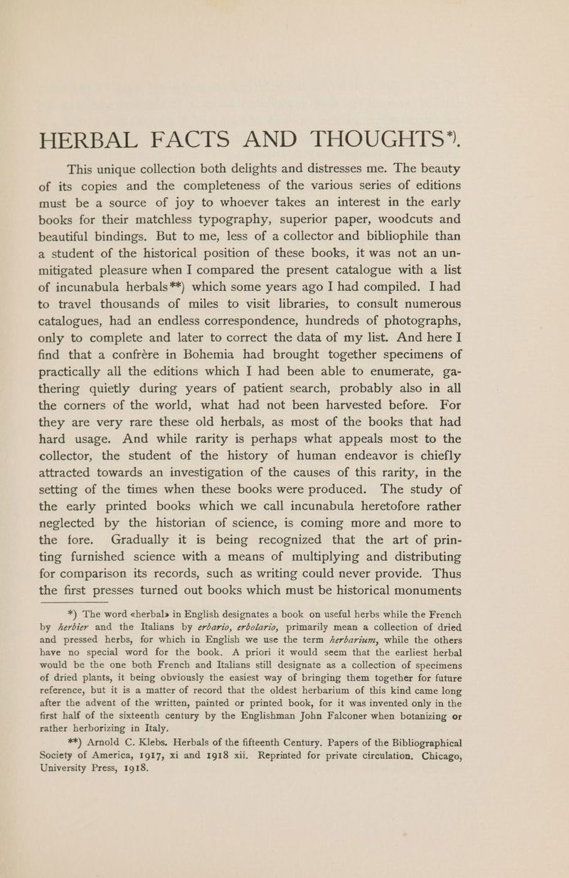 This unique collection both delights and distresses me. The beauty of its copies and the completeness of the various series of editions must be a source of joy to whoever takes an interest in the early books for their matchless typography, superior paper, woodcuts and beautiful bindings. But to me, less of a collector and bibliophile than a student of the historical position of these books, it was not an un- mitigated pleasure when I compared the present catalogue with a list of incunabula herbals**) which some years ago I had compiled. I had to travel thousands of miles to visit libraries, to consult numerous catalogues, had an endless correspondence, hundreds of photographs, only to complete and later to correct the data of my list. And here I find that a confrére in Bohemia had brought together specimens of practically all the editions which I had been able to enumerate, ga- thering quietly during years of patient search, probably also in all the corners of the world, what had not been harvested before. For they are very rare these old herbals, as most of the books that had hard usage. And while rarity is perhaps what appeals most to the collector, the student of the history of human endeavor is chiefly attracted towards an investigation of the causes of this rarity, in the setting of the times when these books were produced. The study of the early printed books which we call incunabula heretofore rather neglected by the historian of science, is coming more and more to the fore. Gradually it is being recognized that the art of prin- ting furnished science with a means of multiplying and distributing for comparison its records, such as writing could never provide. Thus the first presses turned out books which must be historical monuments *) The word «herbal» in English designates a book on useful herbs while the French by ferbier and the Italians by erbario, erbolario, primarily mean a collection of dried and pressed herbs, for which in English we use the term herbarium, while the others have no special word for the book. A priori it would seem that the earliest herbal would be the one both French and Italians still designate as a collection of specimens of dried plants, it being obviously the easiest way of bringing them together for future reference, but it is a matter of record that the oldest herbarium of this kind came long after the advent of the written, painted or printed book, for it was invented only in the first half of the sixteenth century by the Englishman John Falconer when botanizing or rather herborizing in Italy. **) Arnold C. Klebs. Herbals of the fifteenth Century. Papers of the Bibliographical Society of America, 1917, xi and 1918 xii. Reprinted for private circulation, Chicago, University Press, 1918.