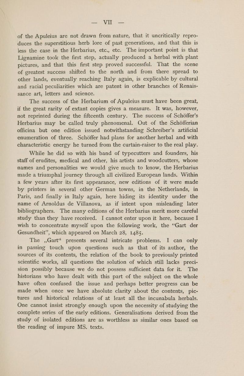 — Vil — of the Apuleius are not drawn from nature, that it uncritically repro- duces the superstitious herb lore of past generations, and that this is less the case in the Herbarius, etc., etc. The important point is that Lignamine took the first step, actually produced a herbal with plant pictures, and that this first step proved successful. That the scene of greatest success shifted to the north and from there spread to other lands, eventually reaching Italy again, is explicable by cultural and racial peculiarities which are patent in other branches of Renais- sance art, letters and science. The success of the Herbarium of Apuleius must have been great, if the great rarity of extant copies gives a measure. It was, however, not reprinted during the fifteenth century. The success of Schoffer’s Herbarius may be called truly phenomenal. Out of the Schofferian officina but one edition issued notwithstanding Schreiber’s artificial enumeration of three. Schoffer had plans for another herbal and with characteristic energy he turned from the curtain-raiser to the real play. While he did so with his band of typecutters and founders, his staff of erudites, medical and other, his artists and woodcutters, whose names and personalities we would give much to know, the Herbarius made a triumphal journey through all civilized European lands. Within a few years after its first appearance, new editions of it were made by printers in several other German towns, in the Netherlands, in Paris, and finally in Italy again, here hiding its identity under the name of Arnoldus de Villanova, as if intent upon misleading later bibliographers. The many editions of the Herbarius merit more careful study than they have received. I cannot enter upon it here, because I wish to concentrate myself upon the following work, the “Gart der Gesundheit’’, which appeared on March 28, 1485. The ,,Gart“ presents several intricate problems. I can only in passing touch upon questions such as that of its author, the sources of its contents, the relation of the book to previously printed scientific works, all questions the solution of which still lacks preci- sion possibly because we do not possess sufficient data for it. The historians who have dealt with this part of the subject on the whole have often confused the issue and perhaps better progress can be made when once we have absolute clarity about the contents, pic- tures and historical relations of at least all the incunabula herbals. One cannot insist strongly enough upon the necessity of studying the complete series of the early editions. Generalisations derived from the study of isolated editions are as worthless as similar ones based on the reading of impure MS. texts.