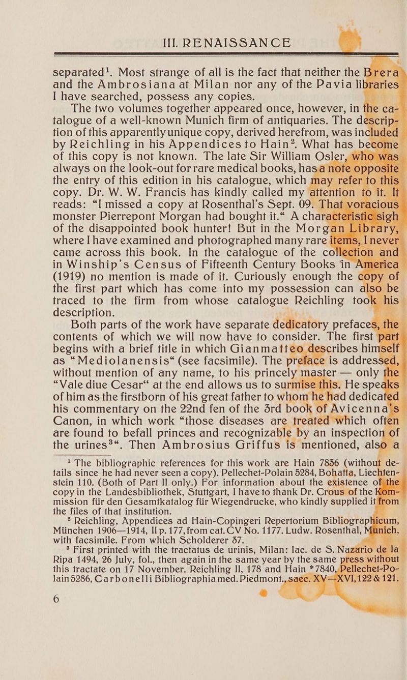 separated!. Most strange of all is the fact that neither the Bre and the Ambrosianaat Milan nor any of the Pavia libraries I have searched, possess any copies. The two volumes together appeared once, however, in fhe tion of this apparently unique copy, derived herefrom, was inclu¢ by Reichling in his Appendices to Hain*. What has be of this copy is not known. The late Sir William Osls er, who was always on the look-out for rare medical books, hasa ote opposite the entry of this edition in his catalogue, which may refe 9 this copy. Dr. W. W. Francis has kindly called my a fen ion 0 reads: “I missed a copy at Rosenthal’s Sept. 09. monster Pierrepont Morgan had bought it.“ A cha ¢ of the disappointed book hunter! But in the Morgan where I have examined and photographed many rare came across this book. In the catalogue of the co in Winship’s Census of Fifteenth Century Books in Ame (1919) no mention is made of it. Curiously enough the & COP} the first part which has come into my possession can also Bbe traced to the firm from whose catalogue Reichling took his” description. . ae | Both parts of the work have separate dcieatory prefaces, tI ie contents of which we will now have to consider. The first part begins with a brief title in which Gianmatt scribes hi ey f as “Mediolanensis*“ (see facsimile). The is addressed without mention of any name, to his princely ma “Vale diue Cesar“ at the end allows us to surmise this. He speaks of him as the firstborn of his great father to whom he bad dedicate od his commentary on the 22nd fen of the drd book of Avicenna’s Canon, in which work “those diseases are freat ich often are found to befall princes and recognizall by an inspection of the urines?“. Then Ambrosius Griffus is mentioned, also a_ af VO oe Nee 1 The bibliographic references for this work are Hain 7856 (witho t de- tails since he had never seen a copy). Pellechet-Polain 5284, ve hae Liechten- stein 110. (Both of Part II only.) For information about the existence of the copy in the Landesbibliothek, Stuttgart, | have to thank Dr. Crous of the n mission fiir den Gesamtkatalog fiir Wiegendrucke, who kindly supplied it fro the files of that institution. 2 Reichling, Appendices ad Hain-Copingeri Repertorium Bibliographicum, Miinchen 1906—1914, II p. 177, from cat.CV No. 1177. Ludw. Rosenthal, nicl a with facsimile. From which Scholderer 37. . = 3 First printed with the tractatus de urinis, Milan: lac. de S. Naza Ripa 1494, 26 July, fol., then again in the same year by the same press without — this tractate on 17 November. Reichling II, 178 and Hain * 7840, Pellechet-Pa lain5286, Carbonelli Bibliographia med. Piedmont., saec. XV—XV