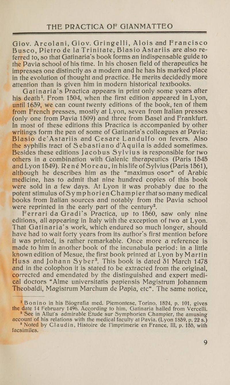 Giov. Arcolani, Giov. Gringelli, Alois and Francisco Busco, Pietro de la Trinitate, Blasio Astariis are also re- _ ferred to, so that Gatinaria’s book forms an indispensable guide to ie avia school of his time. In his chosen field of therapeutics he _ impresses one distinctly as a modern and he has his marked place in the evolution of thought and practice. He merits decidedly more attention than is given him in modern historical textbooks. Gatinaria’s Practica appears in print only some years after his death*. From 1504, when the first edition appeared in Lyon, il 1659, we can count twenty editions of the book, ten of them rench presses, mostly at Lyon, seven from Italian presses (only one from Pavia 1509) and three from Basel and Frankfurt. In most of these editions this Practica is accompanied by other ti gs form the pen of some of Gatinaria’s colleagues at Pavia: lasio de’Astariis and Cesare Landulfo on fevers. Also he syphilis tract of Sebastiano d Aquila is added sometimes. Besides these editions Jacobus Sylvius is responsible for two others in a combination with Galenic therapeutics (Paris 1545 and Lyon 1549). René Moreau, in his life of Sylvius (Paris 1561), although he describes him as the “maximus osor* of Arabic | | od dc, has to admit that nine hundred copies of this book were sold in a few days. At Lyon it was probably due to the potent stimulus of SymphorienChampier that so many medical books from Italian sources and notably from the Pavia school were reprinted in the early part of the century”. Ferrari da Gradi’s Practica, up to 1560, saw only nine editions, all appearing in Italy with the exception of two at Lyon. That Gatinaria’s work, which endured so much longer, should have had to wait forty years from its author’s first mention before _if was printed, is rather remarkable. Once more a reference is made to him in another book of the incunabula period: in a little known edition of Mesue, the first book printed at Lyon by Martin H uss and Johann Syber®, This book is dated 31 March 1478 orrected and emendated by the distinguished and expert medi- al doctors “Alme universifafis papiensis Magistrum Johannem Theobaldi, Magistrum Marchum de Papia, etc*. The same notice, Bonino in his Biografia med. Piemontese, Torino, 1824, p. 101, gives 2 date 14 February 1496. According to him, Gaftinaria hailed from Vercelli. ? See in Allut’s admirable Etude sur Symphorien Champier, the amusing ccount of his relations with the medical faculty at Pavia. (Lyon 1859, p. 22 s.) r Ce hs by Claudin, Histoire de l’imprimerie en France, Ill, p. 155, with facsimiles,