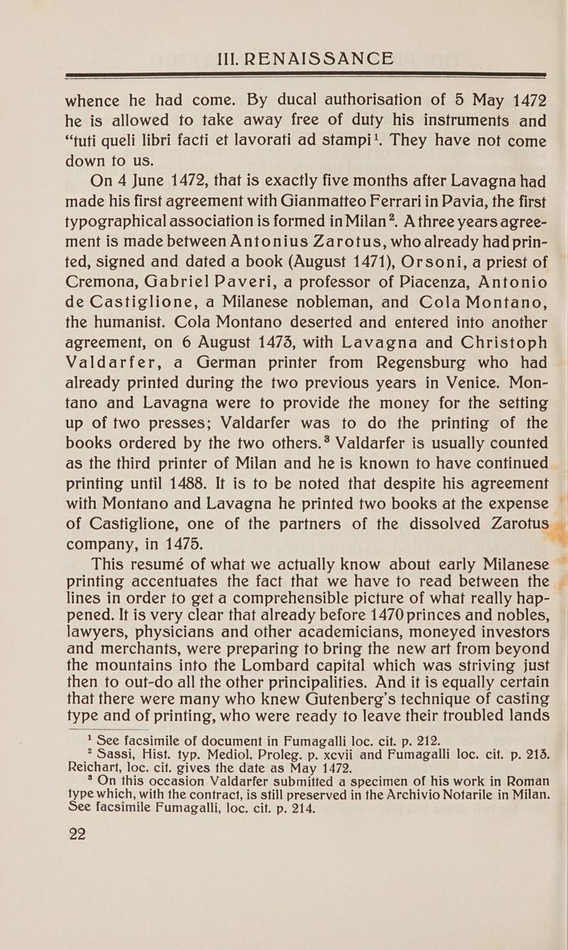 whence he had come. By ducal authorisation of 5 May 1472 he is allowed to take away free of duty his instruments and “tuti queli libri facti ef lavorati ad stampi!. They have not come down fo us. On 4 June 1472, that is exactly five months after Lavagna had made his first agreement with Gianmatteo Ferrari in Pavia, the first typographical association is formed in Milan”. A three years agree- ment is made between Antonius Zarotus, who already had prin- ted, signed and dated a book (August 1471), Orsoni, a priest of Cremona, Gabriel Paveri, a professor of Piacenza, Antonio de Castiglione, a Milanese nobleman, and Cola Montano, the humanist. Cola Montano deserted and entered into another agreement, on 6 August 1473, with Lavagna and Christoph Valdarfer, a German printer from Regensburg who had already printed during the two previous years in Venice. Mon- fano and Lavagna were to provide the money for the setting up of two presses; Valdarfer was to do the printing of the books ordered by the two others.* Valdarfer is usually counted as the third printer of Milan and he is known to have continued printing until 1488. It is to be noted that despite his agreement with Montano and Lavagna he printed two books at the expense — of Castiglione, one of the partners of the dissolved Zarorga company, in 1475. This resumé of what we actually know about early Milanese © printing accentuates the fact that we have to read between the © lines in order to get a comprehensible picture of what really hap- pened. It is very clear that already before 1470 princes and nobles, lawyers, physicians and other academicians, moneyed investors and merchants, were preparing to bring the new art from beyond the mountains into the Lombard capital which was striving just then to out-do all the other principalities. And it is equally certain that there were many who knew Gutenberg’s technique of casting type and of printing, who were ready to leave their troubled lands ? See facsimile of document in Fumagalli loc. cit. p. 212. * Sassi, Hist. typ. Mediol. Proleg. p. xcvii and Fumagalli loc. cif. p. 218. Reichart, loc. cit. gives the date as May 1472. * On this occasion Valdarfer submitted a specimen of his work in Roman type which, with the contract, is still preserved in the Archivio Notarile in Milan. See facsimile Fumagalli, loc. cit. p. 214.